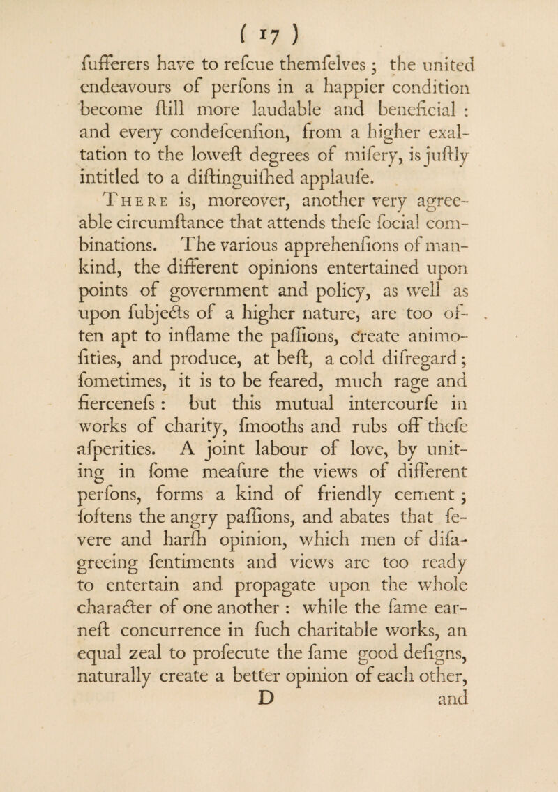 fufferers have to refcue themfelves; the united endeavours of perfons in a happier condition become dill more laudable and beneficial : and every condefcenfion, from a higher exal¬ tation to the lowed: degrees of mifery, is judly intitled to a didinguiffied applaufe. There is, moreover, another very agree¬ able circumdance that attends thefe focial com¬ binations. The various apprehenfions of man¬ kind, the different opinions entertained upon points of government and policy, as well as upon fubjects of a higher nature, are too of- . ten apt to inflame the paffions, create animo- fities, and produce, at bed, a cold difregard; fometimes, it is to be feared, much rage and fiercenefs: but this mutual intercourfe in works of charity, fmooths and rubs off' thefe afperities. A joint labour of love, by unit¬ ing in fbme meafure the views of different perfons, forms a kind of friendly cement ; foftens the angry paffions, and abates that fe- vere and harffi opinion, which men of difa- greeing fentiments and views are too ready to entertain and propagate upon the whole character of one another : while the fame ear¬ ned concurrence in fuch charitable works, an equal zeal to profecute the fame good defigns, naturally create a better opinion of each other, D and