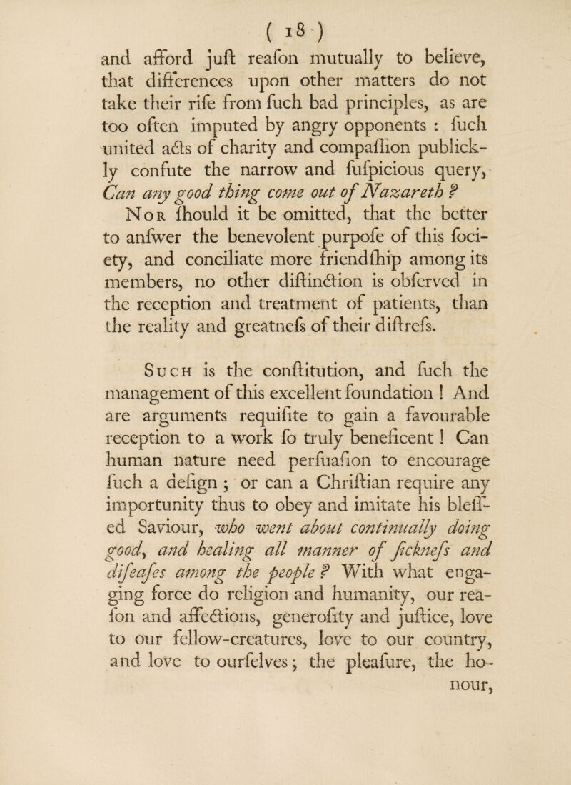 { IS ) and afford juft reafon mutually to believe, that differences upon other matters do not take their rife from fuch bad principles, as are too often imputed by angry opponents : fuch united a£ts of charity and compaflxon publick- ly confute the narrow and fufpicious query, Can any good thing come out of Nazareth f Nor fhould it be omitted, that the better to anfwer the benevolent purpofe of this foci- ety, and conciliate more friendfhip among its members, no other diftinCtion is obferved in the reception and treatment of patients, than the reality and greatnefs of their diftrefs. Such is the conftitution, and fuch the management of this excellent foundation ! And are arguments requifite to gain a favourable reception to a work fo truly beneficent! Can human nature need perfuafion to encourage fuch a defign ; or can a Chriftian require any importunity thus to obey and imitate his bleil- ed Saviour, who went about continually doing good, and healing all manner of fcknefs and difeafes among the people ? With what enga¬ ging force do religion and humanity, our rea- fon and affections, generofity and juftice, love to our fellow-creatures, love to our country, and love to ourfelves the pleafure, the ho¬ nour,