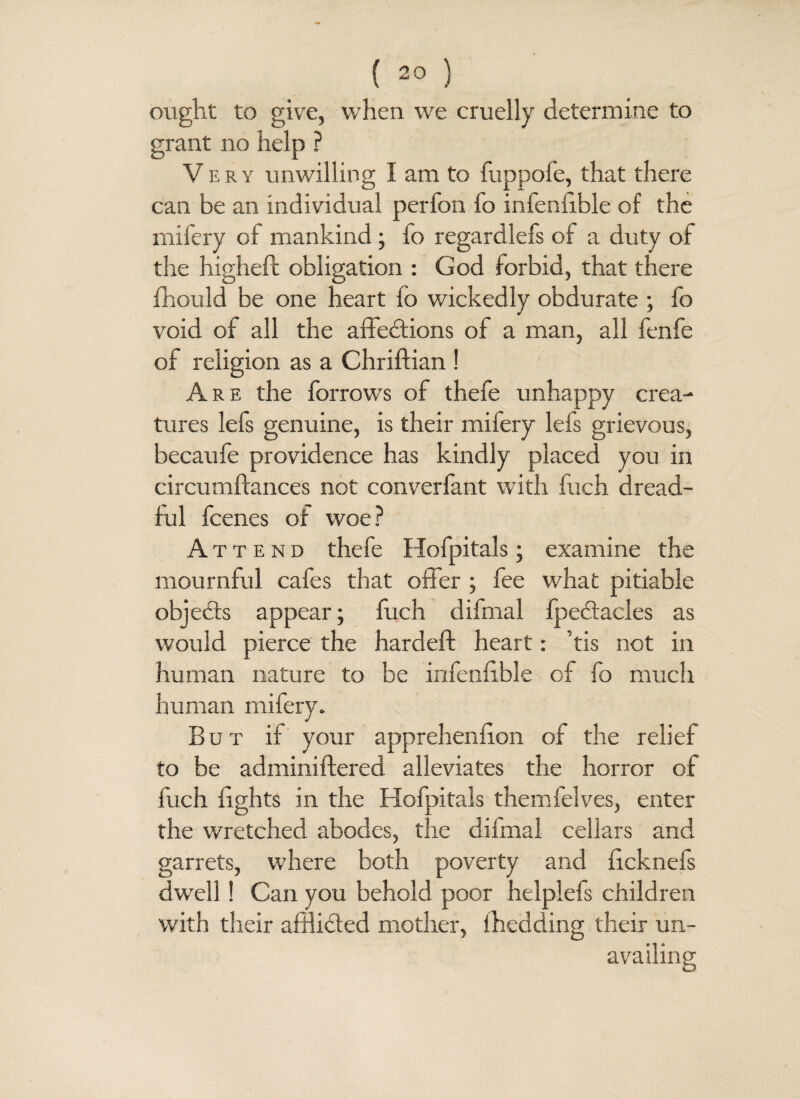 ought to give, when we cruelly determine to grant no help ? Very unwilling I am to fuppofe, that there can be an individual perfon lo infeniible of the mifery of mankind; lo regardlefs of a duty of the highefl obligation : God forbid, that there fhould be one heart fo wickedly obdurate ; fo void of all the affections of a man, all fenfe of religion as a Chriftian ! Are the forrows of thefe unhappy crea¬ tures lefs genuine, is their milery lefs grievous, becaufe providence has kindly placed you in circumfcances not converfant with fuch dread¬ ful fcenes of woe? A tt e nd thefe Hofpitals; examine the mournful cafes that offer ; fee what pitiable objects appear; fuch difmal fpeCtacles as would pierce the hardeft heart: tis not in human nature to be infeniible of fo much human mifery. But if your apprehenlion of the relief to be adminiftered alleviates the horror of fuch lights in the Hofpitals themfelves, enter the wretched abodes, the dilmal cellars and garrets, where both poverty and licknefs dwell ! Can you behold poor helplefs children with their afflicted mother, {heading their un¬ availing