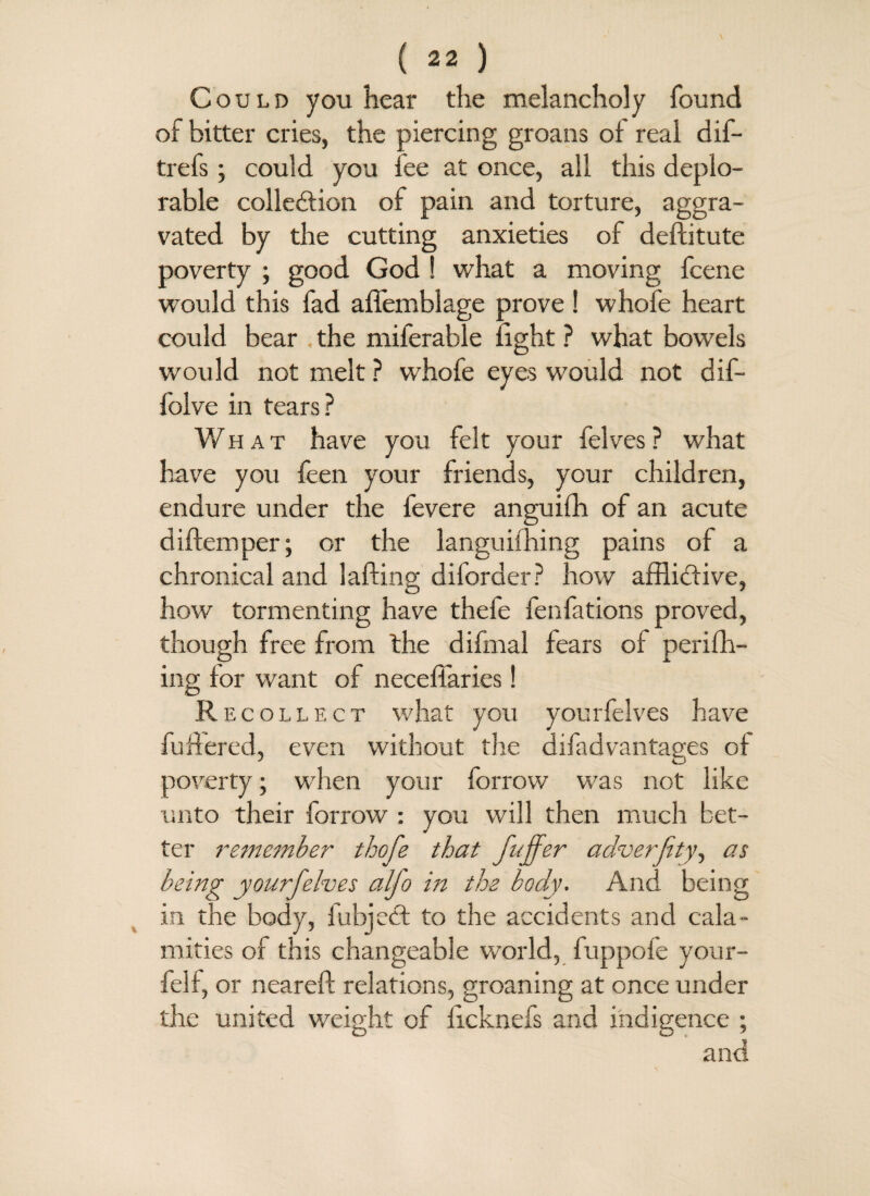 Could you hear the melancholy found of bitter cries, the piercing groans of real dif- trefs; could you fee at once, all this deplo¬ rable collection of pain and torture, aggra¬ vated by the cutting anxieties of deftitute poverty ; good God ! what a moving fcene would this fad affemblage prove ! whofe heart could bear . the miferable light ? what bowels would not melt ? whofe eyes would not dif- folve in tears? What have you felt your felves? what have you feen your friends, your children, endure under the fevere anguifh of an acute d idem per; or the languiihing pains of a chronical and lading diforder ? how afflictive, how tormenting have thefe fenfations proved, though free from the difmal fears of perifh- ing for want of neceffaries! R ecollect what you yourfelves have fudered, even without the difadvantages of poverty; when your forrow was not like unto their forrow : you will then much bet¬ ter remember thofe that fuffer adverfity, as being yourj'elves alfo in the body. And being in the body, fubjeCt to the accidents and cala¬ mities of this changeable world, fuppofe your- felf, or neared relations, groaning at once under the united weight of licknefs and indigence ; and