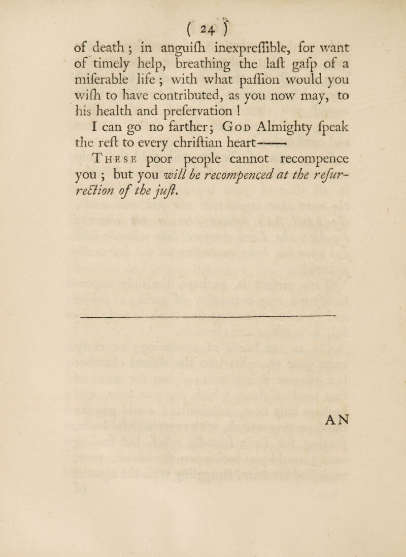 of death ; in angtiiih inexpreffible, for want of timely help, breathing the laft gafp of a miferable life ; with what paflion would you wifh to have contributed, as you now may, to his health and prefervation ! I can go no farther; God Almighty fpeak the reft to every chriftian heart—— These poor people cannot recompence you ; but you will be recompenced at the refur- reElion of the jujl.