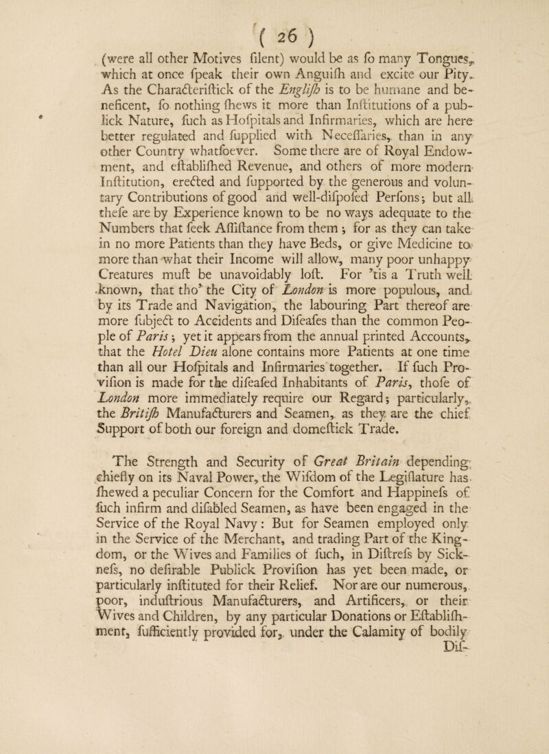 (were all other Motives filent) would be as lb many Tongues* which at once fpeak their own Anguifh and excite our Pity.. As the CharaCteriftick of the Engliflo is to be humane and be¬ neficent, fo nothing fhews it more than Inftitutions of a pub- lick Nature, fuch as Hofpitals and Infirmaries, which are here better regulated and fupplied with NecdTaries,. than in any other Country whatfoever. Some there are of Royal Endow¬ ment, and eltabliflied Revenue, and others of more modern- Inftitution, ereCted and fupported by the generous and volun¬ tary Contributions of good and well-difpofed Perfons; but alL thefe are by Experience known to be no ways adequate to the Numbers that feek Afliftance from them ♦, for as they can take in no more Patients than they have Beds, or give Medicine to, more than what their Income will allow, many poor unhappy Creatures mult be unavoidably lod. For his a Truth well known, that tho5 the City of London is more populous, and by its Trade and Navigation, the labouring Part thereof are more fubjeCt to Accidents and Difeafes than the common Peo¬ ple of Paris ; yet it appears from the annual printed Accounts*, that the Hotel Lieu alone contains more Patients at one time than all our Hofpitals and Infirmaries together. If fuch Pro- vifion is made for the difeafed Inhabitants of Paris, thofe of London more immediately require our Regard; particularly,, the Britijh Manufacturers and Seamen, as they are the chief Support of both our foreign and domeftick Trade. The Strength and Security of Great Britain depending chiefly on its Naval Power, the Wifdom of the Legiflature has. fhewed a peculiar Concern for the Comfort and Happinefs of fuch infirm and difabled Seamen, as have been engaged in the Service of the Royal Navy: But for Seamen employed only in the Service of the Merchant, and trading Part of the King¬ dom, or the Wives and Families of fuch, in Diftrefs by Sick- nefs, no defirable Publick Provifion has yet been made, or particularly inftituted for their Relief. Nor are our numerous, poor, induftrious Manufacturers, and Artificers, or their Wives and Children, by any particular Donations or Eftablifh- ment3 fufficicntly provided for* under the Calamity of bodily