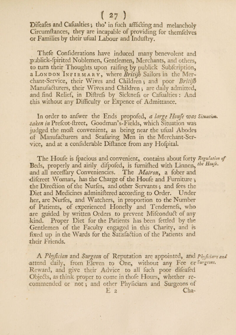 Difeafes and Cafualties; tho’ in fuch afflicting and melancholy Circumftances, they are incapable of providing for themfelves or Families by their ufual Labour and Induftry. Thefe Confiderations have induced many benevolent and publick-fpirited Noblemen, Gentlemen, Merchants, and others, to turn their Thoughts upon railing by publick Subfcription, a London Infirmary, where Britijh Sailors in the Mer¬ chant-Service, their Wives and Children •, and poor Britijh Manufacturers, their Wives and Children ; are daily admitted, and find Relief, in Diftrefs by Sicknefs or Cafualties : And this without any Difficulty or Expence of Admittance. In order to anfwer the Ends propofed, a large Houfe was Situation, taken in Prefcot-ftreet, GoodmanVFields, which Situation was judged the moil convenient, as being near the ufual Abodes of Manufacturers and Seafaring Men in the Merchant-Ser¬ vice, and at a confiderable Diftance from any Hofpitak The Houfe is fpacious and convenient, contains about forty Regulation of Beds, properly and airily difpofed, is furniffied with Linnen^ tbe and all neceffary Conveniences. The Matron, a fober and •difcreet Woman, has the Charge of the Houfe and Furniture ; the Direction of the Nurfes, and other Servants , and fees the Diet and Medicines adminiftered according to Order. Under her, are Nurfes, and Watchers, in proportion to the Number of Patients, of experienced Honefty and Tendernefs, who are guided by written Orders to prevent MifconduCt of any kind. Proper Diet for the Patients has been fettled by the Gentlemen of the Faculty engaged in this Charity, and is fixed up in the Wards for the Satisfaction of the Patients and their Friends. A Phyfician and Surgeon of Reputation are appointed, and Phyfidan and attend daily, from Eleven to One, without any Fee or Surgeons. Reward, and give their Advice to all fuch poor difeafed ObjeCts, as think proper to come in thofe Hours, whether re¬ commended or not j and other Phyficians and Surgeons of E 2 Cha-