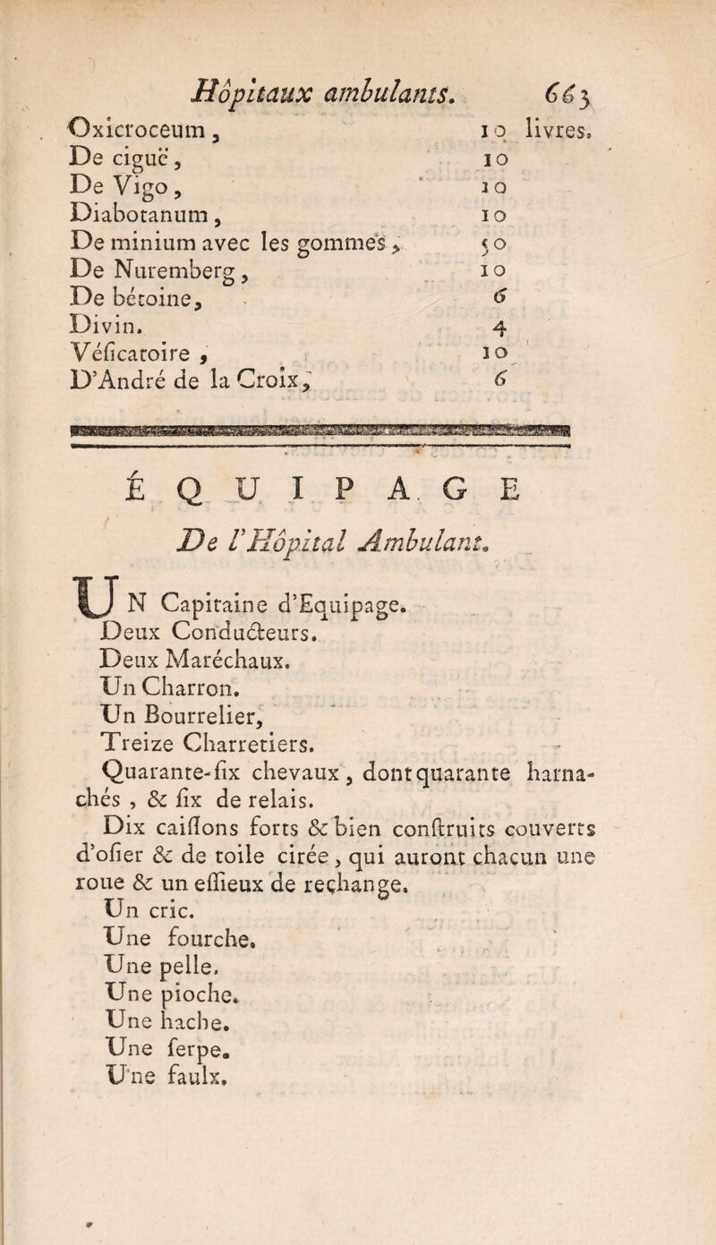 Hôpitaux ambulants. ^3 Oxicroceum 3 i q livres. De ciguë 3 10 De Vigo , i o Diabotanum, io De minium avec les gommes > 50 De Nuremberg 3 10 De bétoine, i 6 Divin. 4 Véficaroire , 10 D’André de la Croix ? 6 ÉQUIPAGE De VHôpital Ambulant» IJ N Capiraine d’Equipage. Deux Corïdudeurs. Deux Maréchaux. Un Charron. Un Bourrelier, Treize Charretiers. Quarante-fix chevaux, dontquarante harna¬ chés , 8c iix de relais. Dix caidons forts &bien conftruus couverts d’ofier 8c de toile cirée, qui auront chacun une roue 8c un edieux de rechange. Un cric. Une fourche. Une pelle. Une pioche. Une hache. Une ferpe. Une faulx.