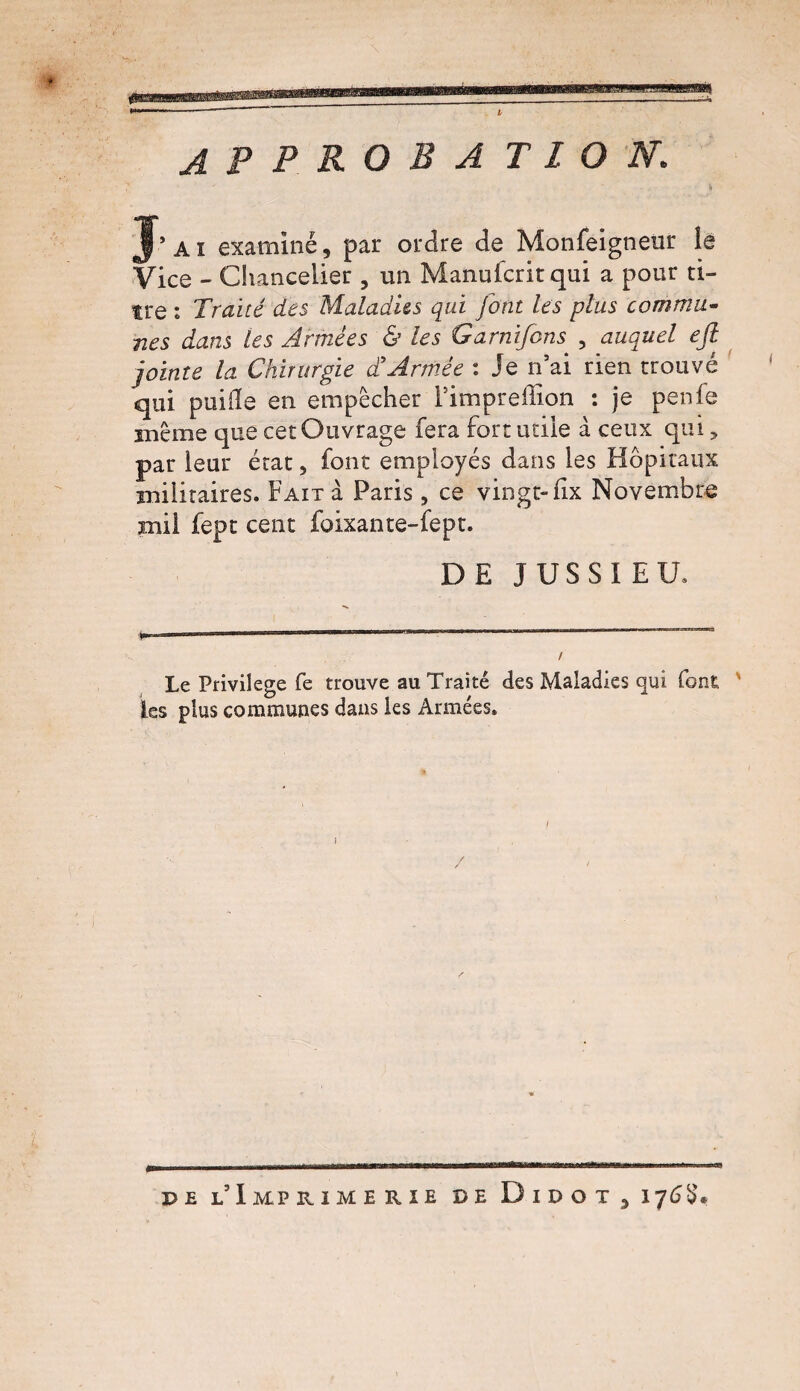 APPROBATION. J’ai examiné, par ordre de Monfeigneur le Vice - Chancelier , un Manufcritqui a pour ti¬ tre : Traité des Maladies qui font les plus commu¬ nes dans les Armées & les Garnifcns 5 auquel eft jointe la Chirurgie a Armée i Je n ai rien trouvé qui paille en empêcher i’impreffion : je penfe même que cet Ouvrage fera fort utile à ceux qui, par leur état, font employés dans les Hôpitaux militaires. Fait à Paris, ce vingt-fix Novembre mil fept cent foixante-fept. DE JUSSIEU, / Le Privilège fe trouve au Traité des Maladies qui font. ' les plus communes dans les Armées. pe l’Imprimerie de D i d o t , 176$.