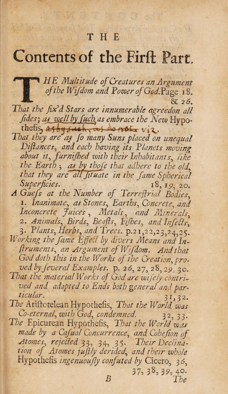 Contents of the Firft Fart, THE Multitude of Creatures an Argument of the Wifdom and. Bower of God. Page 18. 5 26. That the fix'd Stars are Innumerable agree don all fides; as well by fuck as embrace the New Hypo- n thefis, Tto /fey ^ ay fo many Suns placed on unequal Diftances, each having its Vianets moving about it, furnifhed with their Inhabitants, like the Earth ^ or by thofe that adhere to the old, that they are Tll jituate in the fame Spherical Superficies. ~ 18, 15?, 20. ^ Guefs at the Number of Terre[trial Bodies, 1. Inanimate, as Stones, Earths, Concrete, and Inconcrete Juices, Metals, and Minerals, 2. Animals, Birds, Be aft s, Eijhes, and Infers] 3. Blunts, Herbs, and Trees, p.21,22323,24^25. Working the fame Effect by divers Means and In- ftruments, an Argument of Wfdom. And that God doth this in the Works of the Creation, pro- ^ ved by fever al Examples, p. 26, 27, 28, 29, 30. T/w /fe material Works of God are wifely contri¬ ved and adapted to Ends both general and par¬ ticular. 31,32, The Ariftctelean Hypothelk, That the World, was ^ Co-eternal, with God, condemned. 32, 33. Tfc Epicurean Hypothefis, That the Worldwar made by a Cafual Concurrence, and Cohefion of A tomes, rejected 33, 34, 35, Their Tech na¬ tion of Atomes juftly derided, and their whole Hypothefis ingenuoufly confuted by Cicero, 3 6, 37, 38, 32, 4°- B The