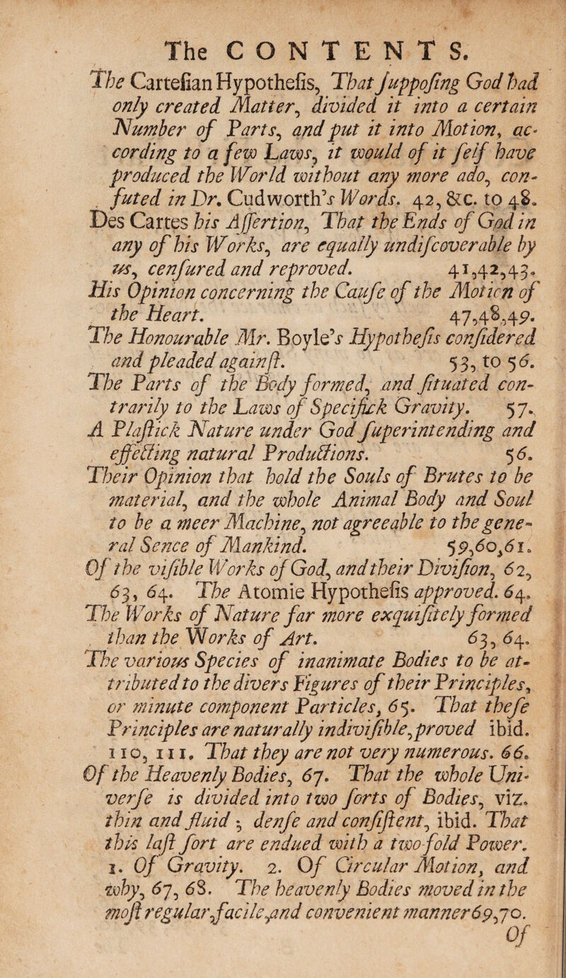 Xbe Cartelian Hypothefis, That juppofing God had only created Matter, divided it into a certain Number of Parts, and put it into Motion, ac¬ cording to a few Laws, it iwuld of it felf have produced the World without any more ado, con¬ futed in Dr. Cud worths Words. 42, &c. to 48. Des Cartes his Ajfertion, That the Ends of God in any of his Works, a7'e equally undifc over able by us, cenfured and reproved. 41,42,43. His Opinion concerning the Caufe of the Mot ion of the Heart. 47,48,4^. The Honourable Mr. BoyleV Hypothefis confidered and pleaded againft. 53, to 5 6. The Parts of the Body formed, and fituated con~ trarily to the Laws of Specifick Gravity. 5 7., A Plaftick Nature under God fuperintending and ejfeffing natural Produff ions. 5 6. Their Opinion that hold the Souls of Brutes to be material, and the whole Animal Body and Soul to he a meer Machine, not agreeable to the gene¬ ral Sence of Mankind. 59,60*61* Of the vifible Works of God, and their Divifion, 6 2, 63, 64. The Atomie Hypothefis approved. 64, The Works of Nature far more exquifitely formed than the Works of Art. 63, 64. The various Species of inanimate Bodies to be at¬ tributed to the divers Figures of their Principles, or minute component Particles, 65. That thefe Principles are naturally indivif hie, proved ibid, no, in. That they are not very numerous. 66. Of the Heavenly Bodies, 67. That the whole Uni- verfe is divided into two forts of Bodies, viz. thin and fluid • denfe and confifient, ibid. That this laft fort are endued with a tvoo-fold Power. 2. Of Gravity. 2. Of Circular Motion, and. why, 67, 63. The heavenly Bodies moved in the mofi regular facile qmd convenient manner 69,70.