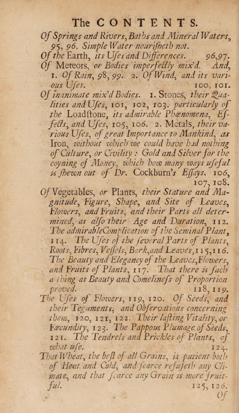 Of Springs and Rivers, Baths and Mineral Waters5 P5, p6. Simple Water nourifteth not. Of the Earth, its Ufes and Differences. p6,p7. Of Meteors, or Bodies imperfectly mix'd, And,, 1. Of Rain^ 9%^99* 2. Of Wind, and its vari¬ ous Ufes. igo, 101. Of inanimate mix'd Bodies. 1. Stones, their Qua¬ lities and Ufes, 101, 102, 103. particularly of the Loadftone, its admirable Phenomena, Ef feffs^ and Ufes, 105, 106. 2. Metals, their va¬ rious Ufes, <9/ Jr&tf Importance to Mankind, as Iron, without which we could have had nothing of Culture, or Civility * G0A/ Silver for the coyning of Money ^ which how many ways ufeful ts fhewn out of Dr. Cockburn’j Effays. 106, 107,108. Of Vegetables, or Plants, their Stature and Ma¬ gnitude, Figure, Shape, and Site of Leaves, Flowers, and Fruits, and their Farts all deter- mined\ as alfo their Age and Duration, 112. The admirableComplication of the Seminal Riant, 114. L7/fr 4/ the fever ad Farts of F hints, Roots^ Fibres, Veffelsb Bar f and Leaves 15,116. The Beauty and Elegancy of the Leaves ft lowers y and Fruits of Flants, 117, That there Is fuel) a i king as Beauty and Comelinefs of Proportion proved. 118, up. 7% U/kr 0/* Flowers, up, 120. Of Seeds, their Teguments, and Obfervations concerning them, 120, 12r, 122. 'Their lofting Vitality, <?r Fcecunddty, 123. The Fappous Plumage of Seeds, 121. T/:^ Tendrels and Prickles of Flants, 0/* what ufe. 124. Tljot Wheats the be ft of all Grains, ix putient both of Heat and Cold, nnd farce refufeth any Cli¬ mate, and that farce any Grain is more fruit¬ ful. 125,126. Of