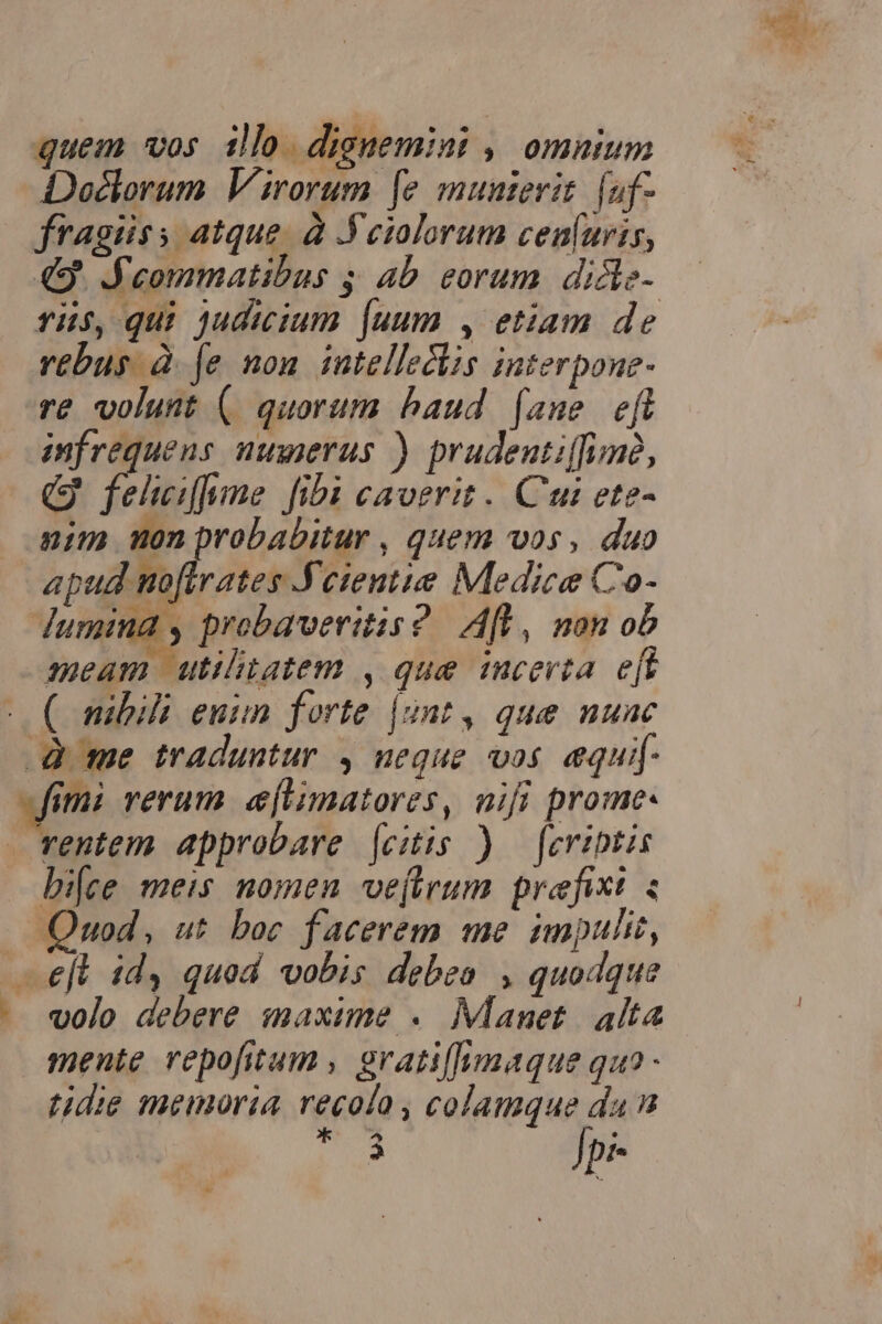 Doéclorum Virorum fe munterit. [af- fragiiss atque. à Feiolorum cen(uris, 49. J'eommatibus ; 4b eorum. didle- ris, qui judicium [uum , etiam de rebus à fe non intellectis interpone- re volunt (. quorum baud faune eft infrequens nuierus ) prudentiffinc, QG fehefume fib caverit. Cui ete- nim nonprobabitur , quem vos, duo WM. Min AR Medice Co- dumina , probaveritis? Aft, non ob meam utilitatem , que icerta. e[t ( mibili euim forte |unt, que nuac -Q me traduntur , neque vos equif- «fimi rerum. e[limatores, nifi prome- rentem approbare [citis ) — [evibtis bi[ce meis nomen vejtrum. prefixi : Quod, ut boc facerem me impulit, —eft idy quod vobis debea , quodque volo debere maxime . Manet alta mente repofitum , grati[funaque quo - tidie memoria recolo , colamque da n * 7^ . 3 Jpi-