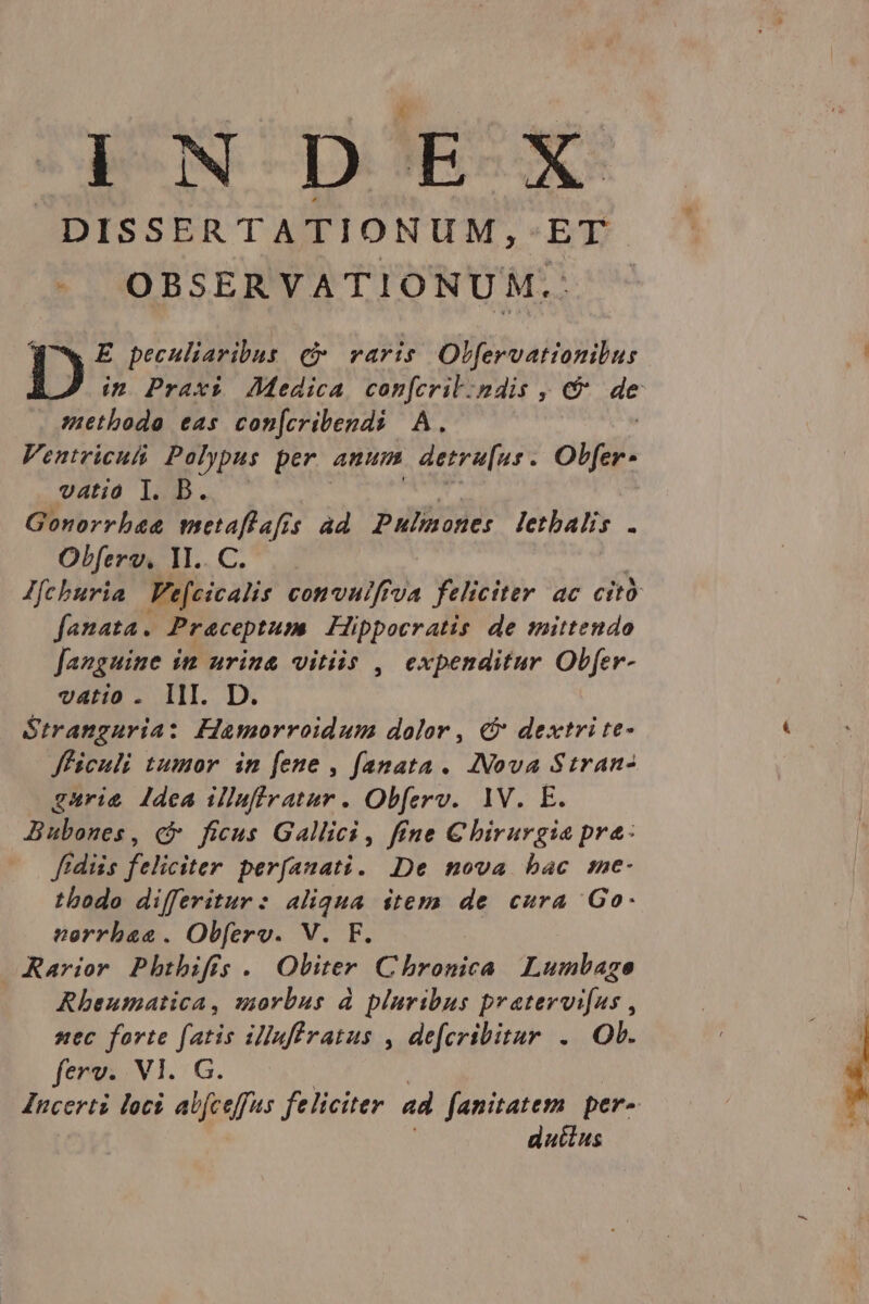 ( IN D E-X- DISSERTATIONUM,- ET OBSERVATIONUM.: Ww E peculiaribus c raris Olfervationibus D ip Praxi Medica con[cril:ndis , e&amp; d methodo eas con[cribendi A. Ventriculi Polypus per auum detru[us . Obfer- vatio T. D. Gonorrhaa metaflafis ad Pulinones letbalis . Olferv. M.. C. Jfcburia Fefcicalis convulfrva feliciter ac cit fanata. Praceptum Hippocratis de mittendo fanguine im urina vitiis , expenditur Obfer- vatio . III. D. Stranguria: Hamorroidum dolor , &amp;&amp; dextri te- Jfficuli tumor in [ene , fanata. INova Stran- gurie dea illufratur . Obferv. 1V. E. Bubones, c ficus Gallici , fene C hirurgia pre: ftdiis feliciter perfanati. De nova bac sme- tbodo differitur: aliqua item de cura Go. neorrbas. Obferv. V. F. ARarior Pbtbifís. Obiter Chronica Lumbage Rheumatica, morbus à pluribus pratervi[us , nec forte (atis illuffratus , defcribitur .. Ob. ferv;. Vl. G. Incerti loci ab(ceffus feliciter ad fanitatem | per- dutius