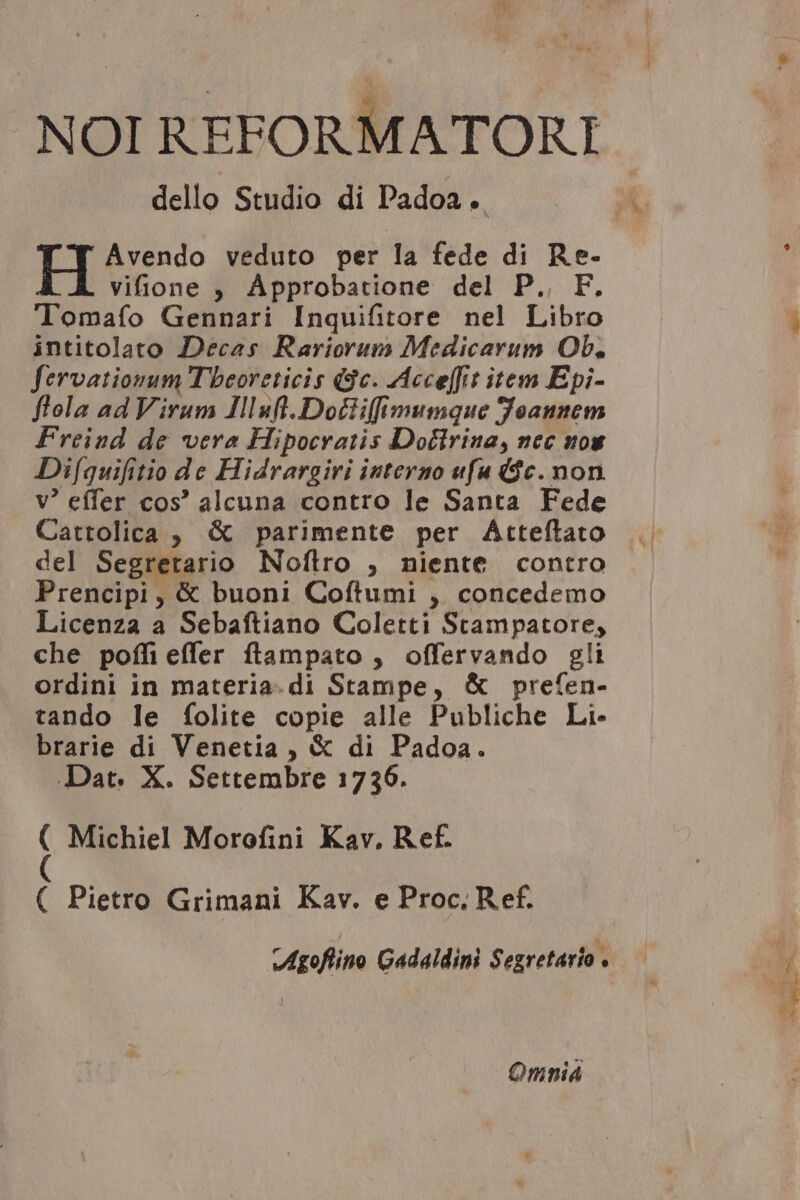 AS NOI REFORMATORI dello Studio di Padoa. TH Avendo veduto per la fede di Re- vifione , Ápprobatione del P. F. Tomafo Gennari Inquifitore nel Libro intitolato Decas Rariorum Medicarum Ob. fervationum T'beoreticis (3c. Acce[fit item Epi- flola ad Virum Illufl.Do£iiffimunque Joannem Freind de vera Hipocratis Dottriua, nec nou Difquifitio de Hidrargiri interzo ufa $c. non v! effer cos! alcuna contro le Santa Fede Cattolica ,. &amp; parimente per Átteftato del Segretario Noflro , niente contro Prencipi , &amp; buoni Coftumi ,. concedemo Licenza a Sebaftiano Coletti Stampatore, che poffi effer ftampato , offervando gli ordini in materia.di Stampe, &amp; prefen- tando le folite copie alle Publiche Li- brarie di Venetia , € di Padoa. ( Michiel Morofini Kav, Ref. ( Pietro Grimani Kav. e Proc. R ef. Omni |