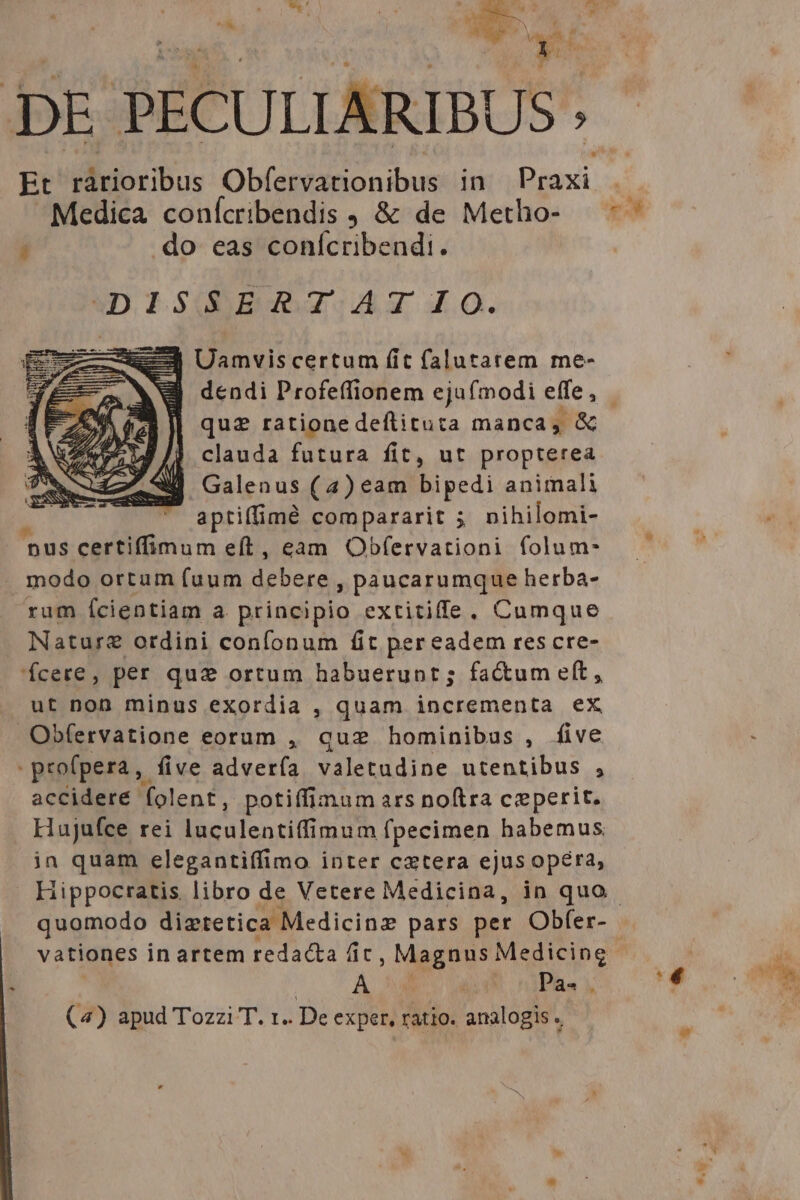 y DE PECULIARIBUS Et Miioeibus Obfervationibus in Esdr Medica confcribendis , &amp; de Metho-  do eas conícribendi. uDISOERAXATIO. Uamvis certum fit falutarem me- dendi Profeffionem ejufmodi effe , clauda futura fit, ut propterea Galenus (4) eam bipedi animali aptiffimd compararit 5 nihilomi- nus certiffimum eft, eam Obfervationi folum- modo ortum fuum debere » paucarumque herba- rum (cientiam a principio extitiffe. Cumque Natur? ordini confonum fit per eadem res cre- Ícere, per quz ortum habuerunt; factum eft, ut non minus exordia , quam incrementa ex Obfervatione eorum , quz hominibus , five | profpera five adverfa valetudine utentibus , accidere folent, potiffimum ars noftra ceperit. . Hujufce rei luculentiffimum fpecimen habemus in quam elegantiffimo inter cxtera ejus opéra, Hippocratis. libro de Vetere Medicina, in quo A : i Pa. | (4) apud Tozzi T. x. De exper, ratio. analogis. e m