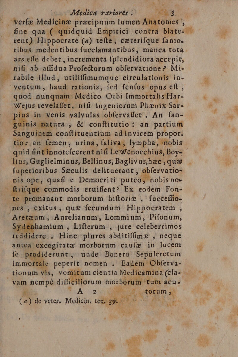 AMedicá *arviores | Pr $ rent) Hippocrate (4) tefte, ceteri(íque fanio. ribas medentibus fucclamantibus, manca tota ars effe debet, incrementá fplendidiora accepit, nifi ab Mid ua Profectorum obfervatione ? Mi- ventum, we rationis, fed fenfus. opus e(t , quod nunquam Medico Orbi Immortalis INE Wejus revelaffet, nifi ingeniorum Phenix Sar» ius in venis valvulas ob(ervadet . An fan- dd nis patura , &amp; conítitutio : an partium Sanguinem conítituentium adinvicem propor. tio: an femen, urina, faliva, lympha, nobis lius, Guglielminus, Bellinus, Baglivus,hec,que fuperioribus Szculis delitueraot , obíervatio- nis ope, quafi e Democriti puteo, nobis no» 1ifque commodis eruiffent? Ex eodem Fon- te promanant morborum hi(torie , fucceffio- jnes , exitus , quz fecundum Hippocratem , AretzZum , Aurelianum, Lommium, Pi(onum, rdenhamium , Lifterum , jure edleberéimos reddidere . THE plures abditiffime , neque antea excogitatz morborum cauíz in lucem fe prodiderunt, unde Bonero Sepulcretum immortale peperit nomen . Eadem Obferva- tionum vis, vomitum cientia io ool vam nempé diffic liorum siocboridm tum acu- n TAA 2 X inum x »—