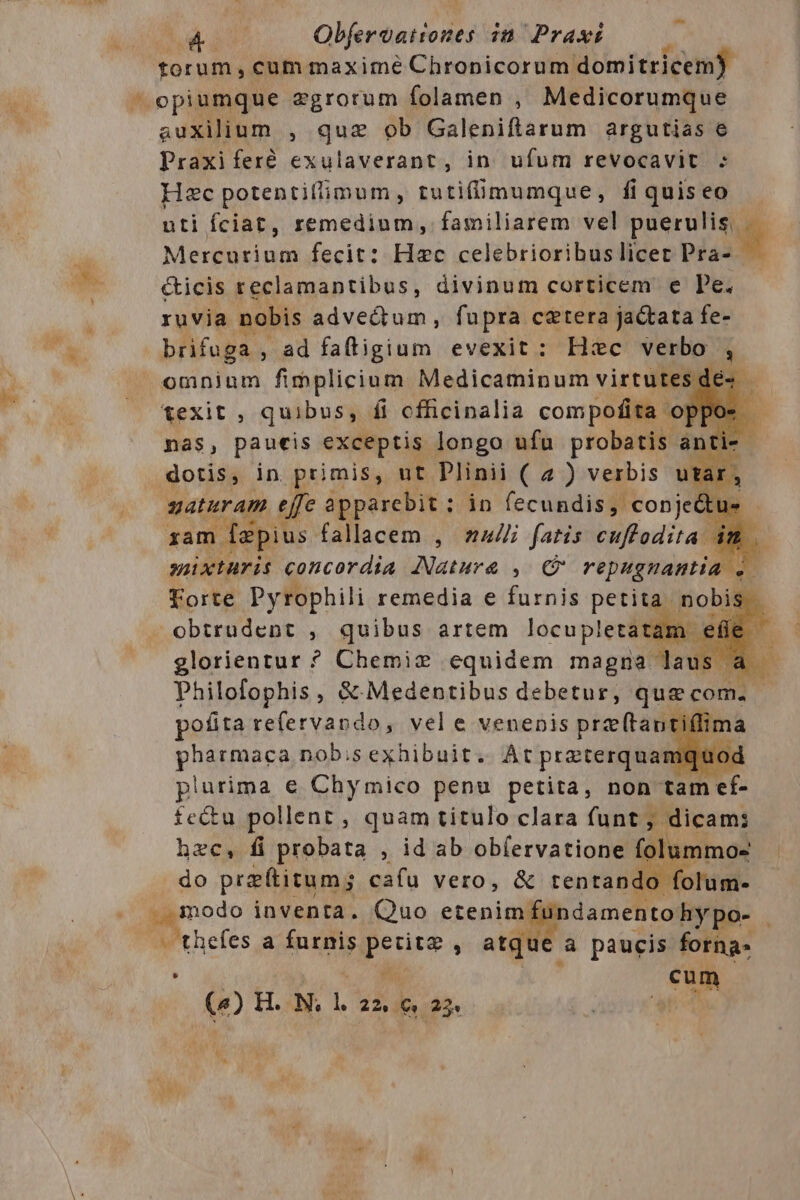 P Objeraationes mo Praxi torum , cum maxime Chronicorum domitricem) opiumque zgrorum folamen , Medicorumque auxilium , que ob Galeniftarum argutias e Praxiferé exulaverant, in. ufum revocavit : Hzc potentifimum, tutifümumque, fi quis eo uti fciat, remedium, familiarem vel puer Mercurium fecit: Hzc celebrioribuslicer Pra- &amp;icis reclamantibus, divinum corticem e Pe. ruvia nobis advedtum, fupra cetera ja&amp;tata fe- brifuga , ad faftigium evexit: Hec verbo , omnium fimplicium Medicaminum virtutes dé- texit , quibus, fi cfficinalia compofita of pos nas, paueis exceptis longo ufu probatis. anti- dotis, in primis, ut Plinii ( a ) verbis utar. gaturam effe apparebit ; : in fecundis, conje&amp;ti »- sam dapius. falacem , naui fatis cuftodita im .. seixturis concordia [Natura , C repugnantia Forte Pyrophili remedia e furnis petita nobis | obtrudent , quibus artem EE glorientur ? Chemiz equidem magna laus pofita iis ptt a vel e venenis prz (tant pharmaca nob;sexhibuit. At praterquamquo plurima e Chymico penu petita, non tam tt fe&amp;tu pollent , quam titulo clara funt, dicam: do pra(titum; cafu vero, &amp; tentando r — thefes a ipie pur , atque à paucis forna« : cum () TH. N. m 2251 € 25 4  L Á