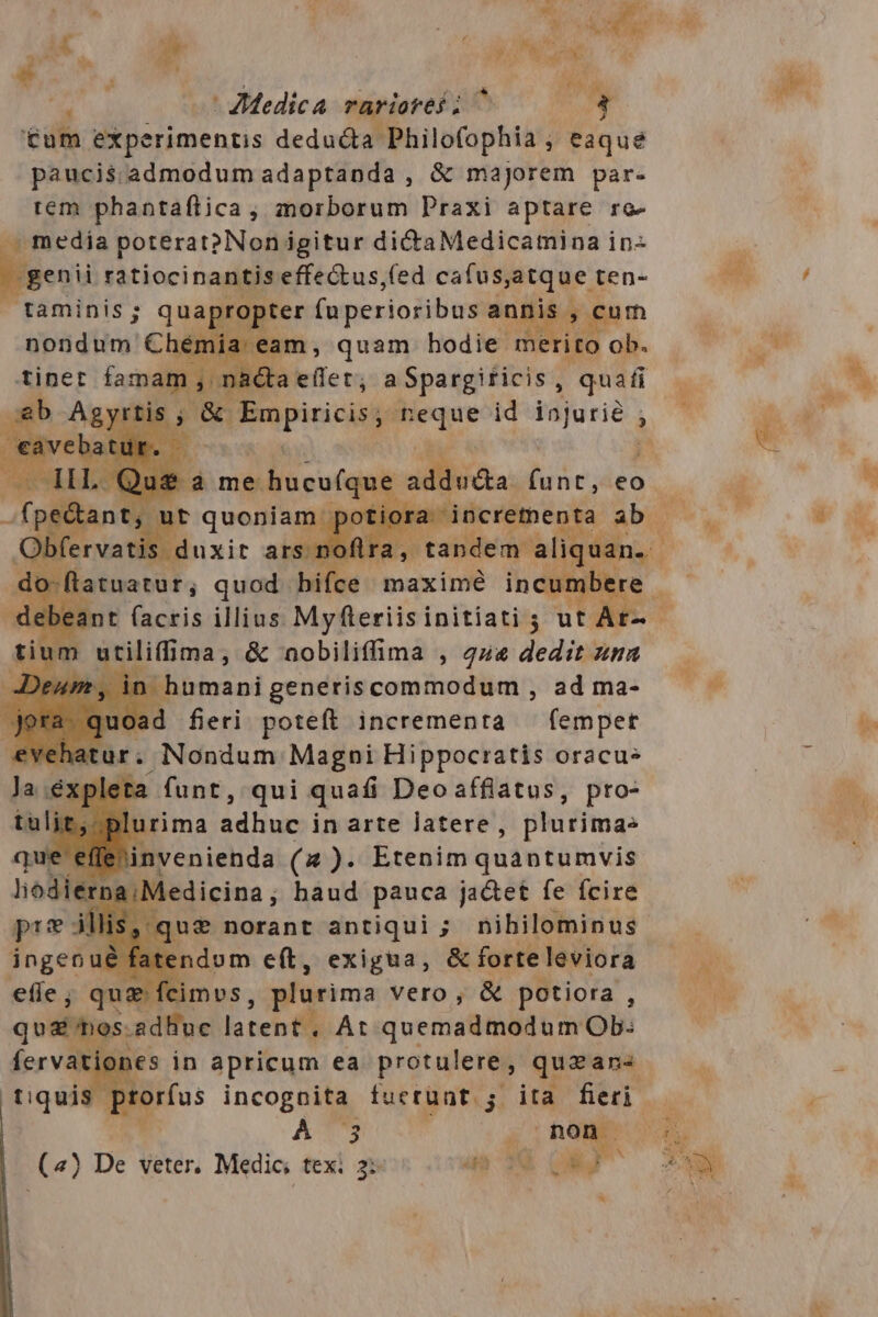 AM * o; Ns : $ 24 i ) P - £j - ZMedica rariores ; ^ tum experimentis deducta gamin ; eaque paucis;.admodum adaptanda , &amp; majorem par- rem phantaflica , morborum Praxi aptare rc- media poterat? Non igitur dictaMedicamina in- genii ratiocinantis effectus,(ed cafus,atque ten- taminis; qua »ropter fuperioribus ani is, cum nondum € Chémia eam , quam hodie mi ito ob. tinet faman !; nita elit, a Spargificis , quafi LA D fervatis duxit ap ra, latuatur, quod. v maxime inc * CO saagaos aal t iip ad ma- m a neri poteft incrementa - fempet ta funt, qui quafi Deoaffiatus, pro- urima Liinió in arte latere, plurimas invenienda (2 )- Etenim quantumvis ; Medicina, baud pauca jacet fe fcire que norant antiqui ; nihilominus atendom e(t, exigua, &amp; forteleviora y. cimvs, plurima vero, &amp; potiora : wh sed MusilatenfiA: quemadmodum Ob: At. ie in apricum ea protulere, quzan« tiquis orfus incognita fucrunt j. ita fieri. S ATS F ps: (4) De veter. Medic texi 2: 4s 3€ QNI Ed Ae
