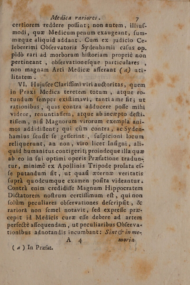 certiorem teddere poffiat ; non autem, illiuf- modi, quz Medicum penum exaugeant, fum- 1inzque aliquid addant. Cam ex judicio Ce- leberrimi Obfervatoris Sydenhamii ca(us op. pidó rari ad morborum hiftoriam proprié non pertineant , obfervationefque particulares , non magnam Arti Medice afferant (4) ati- litatem. S te VI. Huju(ce Clariffimi viri auctoritas, quem ia Praxi Medica teretem totum , atque ro- tundum femper exillimavi, tantiame fit; ut rationibus , quas contra adducere poffe mihi videor, renuntia(fetn , atque ab incepto defti. tiffem , nifi Magnorum virorum exempla. ani- mos pidditifearg qui cüm contra , ac Syden- hamius fenfit fe getferint ,. fafpicioni locum ens an non, viro licet Infigni , ali- id humanitus contigerit; proindequeilla quz IDE, in fui optimi operis Przfatione tradun- tat, minimé ex Apollinis Tripode prolata ef- fe putandum fit, ut quafi zrernz veritatis 1pr juodcumque examen pofita videantur. 2ontrà enim. credidiffe Magnum Hippocratem Di&amp;atorem noftrum certiffimum eft, iiam folüm. 1 eculiares obfervationes de(cripüt ^ rariorà non femel notavit, fed ex preffe gm cepit id Medicis curz effe debere ad artem Ps. E ut sime E cma dk. Sg ü 4 ^ 4 (4)InPrzfat. d RW) 