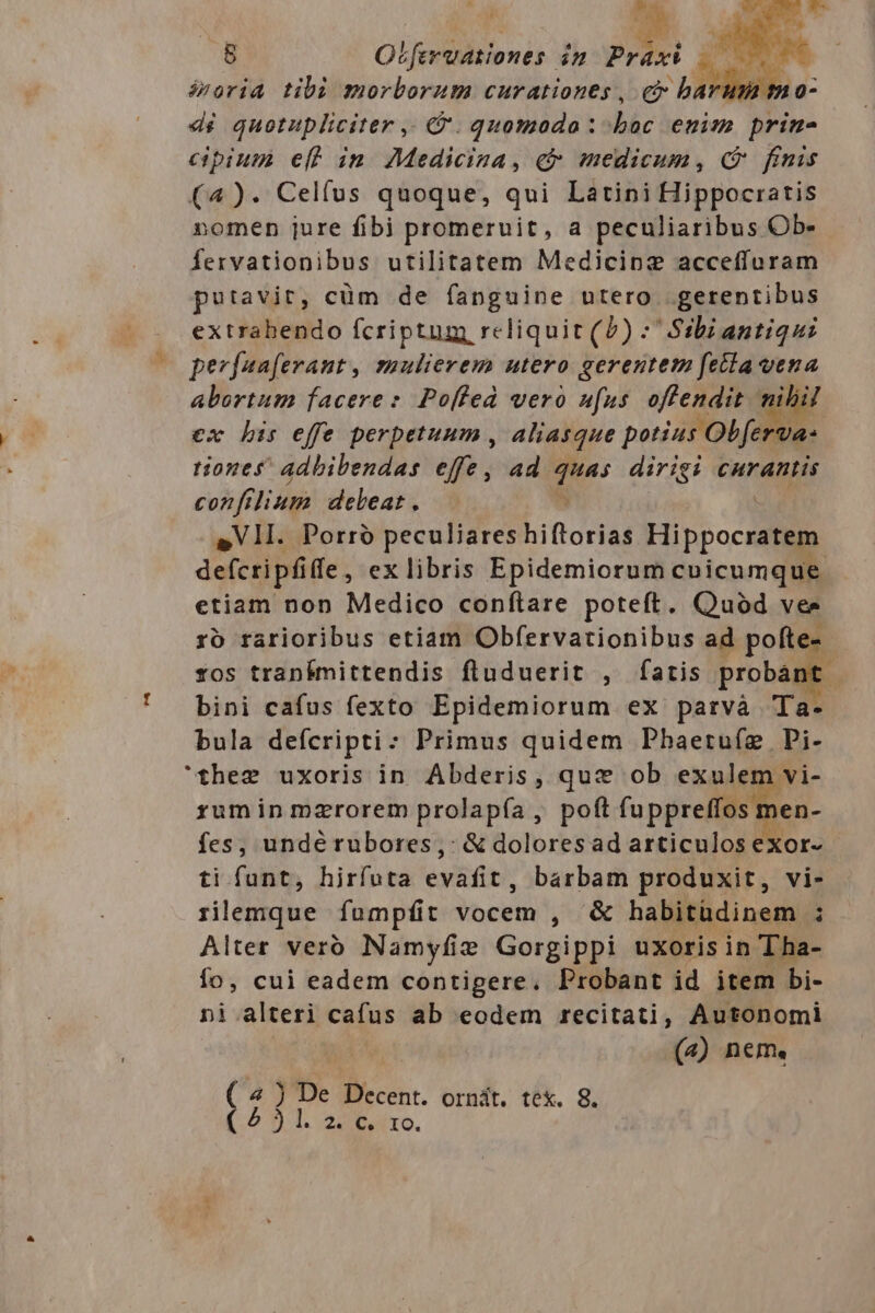éroria tibi morborum curationes , - H7 1h 0- dé quotupliciter ,. &amp;. quomodo: PAS enim prin- cipium e(f im Medicina, «&amp; medicum, (9 finis (4). Celfus quoque, qui Latini Hippocratis omen jure fibi promeruit, a peculiaribus Ob- Íervationibus utilitatem Medicinz acceffuram putavit, cüm de fanguine utero gerentibus extrabendo fcriptum rcliquit (0) : Ss:bi antiqui perfuaferant, zaulievem utero gerentem fetta vena abortum facere: Poffed vero ufus M dd. ex bis effe perpetuum , aliasque potius ida: tiones adbibendas effe, ad quas dirigi curantis confilium debeat. ^ | S sVllI. Porró peculiareshiftorias Hippocratem defcripfiffe, ex libris Epidemiorum cnicumque etiam non Medico conftare poteft. Quod vers ro rarioribus etiam Obfervationibus ad P. tos trapnkmittendis fluduerit , fatis prom bini cafus fexto Epidemiorum ex parvà T bula defcripti: Primus quidem Phaeruliz. Bi- rumin mzrorem prolapía, poftfuppreffos m fes, undérubores,: &amp; doloresad articulos exor- ti funt, hirfuta evafit, barbam produxit, vi- rilemque fampfit jbciih , &amp; habitüdinem ; Alter verb Namyfie Gorgippi uxoris in Tha- fo, cui eadem contigere. Probant id item bi- ni alteri cafus ab eodem recitati, Autonomi («) nem. ( 4 ) De Decent. ornát. tex. 8. ( 2 ) l. 2. c. ro.