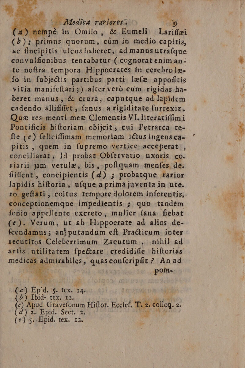 E ^ * 7 $&amp; j Mul odu..- M^ a 1 Medice rariores 8j 4) neh pé in Omilo, &amp; Eumeli | Lariffei Diis primus quorum, cüm in medio capitis, ac fincipitis ulcus haberet, ad manusutrafque convulfionibus tentabatur (.cognorat enim an- te noítra tempora Hippocrates in cerebro 1:j- vitia manifeílari ;) alter veró cum rigidas ha- beret manus, &amp; crura, caputque ad lapidem cadendo allififfet , fanus a rigiditate furrexit, Quz res menti mee Clementis VI. literatiffimi Pontificis hifloriam. obijeit ; cui Petrarca te- fte (c) feliciffimam memoriam ictus ingens ca- pitis , quem in fupremo vertice acceperat , conciliarat, Id probat Obfervatio uxoris co. riarii. jam. vetulg, bis, poftquam menfes de. fiifent, concipientis (4) ; probatque rarior lapidis hiftoria, ufque a prima juventa in ute. ro. geftati , coitus tempore dolorem inferentis, conceptionemque impedientis ; quo .tandém fenio appellente excreto, mulier fana. fiebat (e). Verum, ut ab Hippocrate ad alios de- fcendamus ; anjpurandum eft. Pra&amp;icum inter recutitos Celeberrimum Zacutum , nihil ad artis utilitatem fpe&amp;are credididle hiftorias medie Eioonehiles, qua confcripfit ? Anad pom. A t M 0. (2) Ép d. 3 tex. ia (5) Ibid- tex. 12. (c) Apud Gravefonum Hiftor. Ecclef. T. qu P? (4) 2; Epid. Sect. 27 t