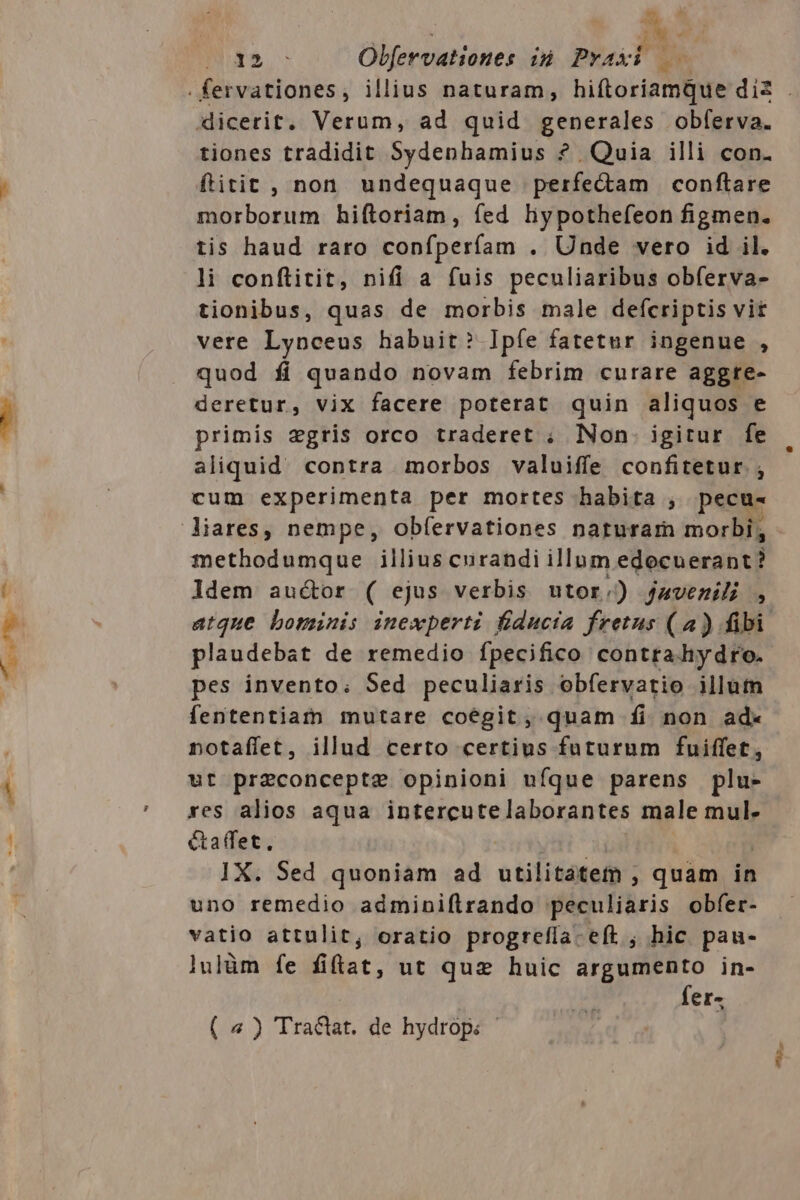 Iu ^. lem 2M. ' tiones tradidit Sydenhamius ? Quia illi con. ftitit , non undequaque perfedam conftare morborum hiftoriam, fed liypothefeon figmen. li conftitit, nifi a fuis peculiaribus obferva- tionibus, quas de morbis male defcriptis vit vere Lynceus habuit? Ipíe fatetur ingenue , quod fi quando novam febrim curare aggre- deretur, vix facere poterat quin aliquos e primis zgris orco traderet ; Non. igitur fe aliquid contra morbos valuiffe confitetur. ; cum experimenta per mortes habita , pecu- methodumque illius curandi illum edocuerant? ldem auctor ( ejus verbis utor.) javemili , plaudebat de remedio fpecifico contra hydro. pes invento; Sed peculiaris obfervatio illum fententiarn mutare coegit, quam fi non ad- notafífet, illud certo certius futurum fuiffet, ut preconcepte opinioni ufque parens plu- res alios aqua Tat Mon ream. male mul. &amp;affet, IX. Sed quoniam ad utilitátem ; quam in uno remedio adminiflrando Mébutilais obfer- vatio attulit, oratio progrefía-eft ; hic pau- lulüm fe fifiat, ut quz huic argumento in- fer- ( 4) Tra&amp;at. de hydrop. - ^2,