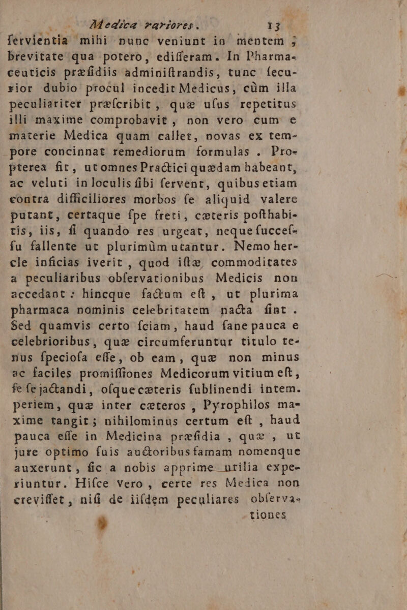 fervientia mihi nunc veniunt io mentem ; brevitate qua potero, edifferam. In Pharma- céuticis prefidiis adminiftrandis, tunc íecu- rior dubio procul iocedit Medicus, cüm illa peculiariter preícribit , que ufus repetitus illi maxime comprobavit , non vero cum e materie Medica quam callet, novas ex tem- pore concinnat remediorum formulas . Pro- pterea fir, utomnesPractici quedam habeant, ac veluti inloculis fibi fervent, quibusetiam contra difficiliores morbos fe aliquid valere putant, certaque fpe freti, ceteris pofthabi- tis, iis, fi quando res urgeat, neque fucce(- fu fallente ut plurimüm utantur. Nemo her- cle inficias iverit , quod ifte, commoditates a peculiaribus obfervationibus Medicis non accedant : hincque factum e(t, ut plurima pharmaca nominis celebritatem nacta fint. Sed quamvis certo fciam, haud (fane pauca e celebrioribus, quz circumferuntur titulo te- nus fpeciofa eife; ob ean, quz non minus ac faciles promiffiones Medicorum vitium eft, fefejactandi, ofqueczteris fublinendi intem. periem, quz inter ceteros , Pyrophilos ma- xime rangit ; nihilominus certum eft , haud pauca eífe in Medicina prefidia , quz , ut jure optimo fuis au&amp;toribusfamam nomenque auxerunt, fic a nobis apprime utilia expe- riuntur. Hiíce vero , certe res Medica non creviffet, niü de ii(dem peculiares obferva-  tiones