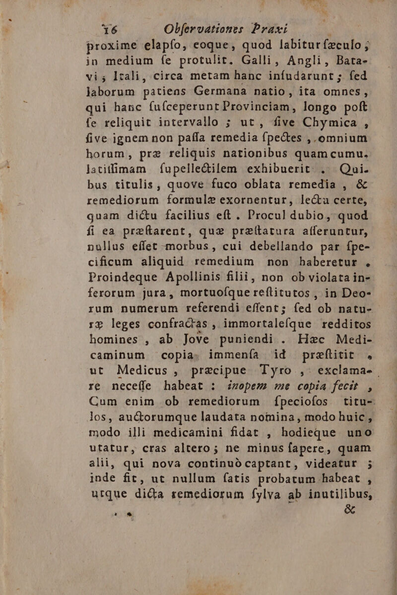 proxime elapfo, eoque, quod labitur (culo ; in medium (e protulit. Galli, Angli, Bata- vi; l:ali, circa metam hanc inífudarunt ; fed laborum patiens Germana natio, ita omnes, qui hanc fuíceperunr Provinciam, longo poft fe reliquit intervallo ; ut , five Chymica , five ignem non paffa remedia fpe&amp;tes , omnium horum, pre reliquis nationibus quam cumu. latitfimam | fupelle&amp;ilem exhibuerit:. .. Qui. bus titulis, quove fuco oblata remedia , &amp; remediorum formule exornentur, lecta certe, quam dictu facilius eft. Procul dubio, quod íi ea przftarent, quz przítatura afferuntur, nollus effet -morbus, cui debellando par fpe- cificum aliquid remedium non haberetur . Proindeque Apollinis filii, non ob violata in- ferorum jura, mortuofque reftitutos , in Deo- rum numerum referendi effent; fed ob natu- rp leges confractas ; immortalefque redditos homines , ab Jove puniendi . Hzc Medi- caminum copia. immenía id prefiitit , ut Medicus, precipue Tyro ,. exclama- | re neceffe habeat : zopem sme copia fecit , Cum enim ob remediorum ípeciofos titu- los, au&amp;orumque laudata notnina, modo huic , modo illi medicamini fidat , hodieque uno utatur, cras altero; ne minus fapere, quam alii, qui nova continuó captant, videatur ; inde fit, ut nullum fatis probatum habeat , utque dida remediorum fylva ab inutilibus, A &amp;