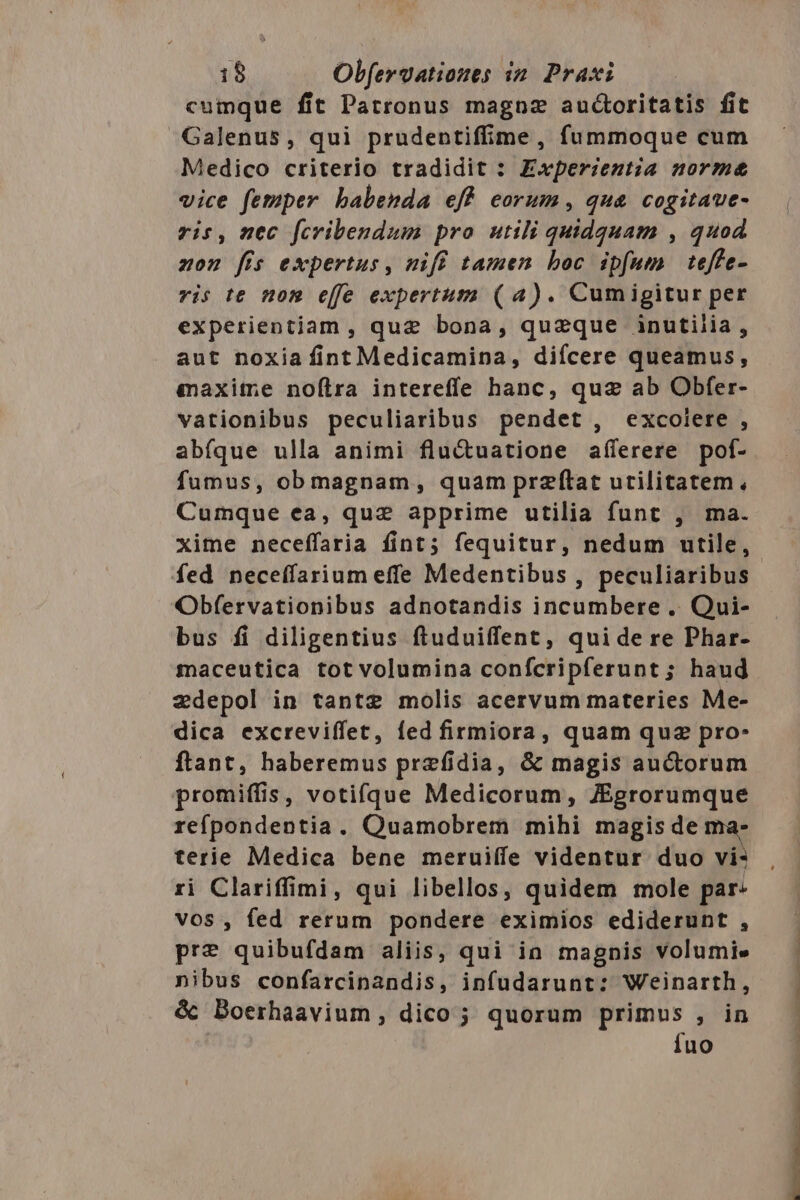 cumque fit Patronus magnz audctoritatis fit Galenus, qui prudentiffime , fummoque cum Medico criterio tradidit : Experzentia norme vice femper babenda eff eorum, qua cogitaue- rit, nec fcribendum pro utili quidquam , quod zon fis expertus, nift tamen boc ipfum | teffe- vis te nom effe expertum (4). Cumigitur per experientiam , quz bona, quzque inutilia, aut noxiafintMedicamina, diícere queamus, qaxime noftra interefífe hanc, quz ab Obfer- vationibus peculiaribus pendet, excoiere , abfque ulla animi fluctuatione afíferere pof- fumus, ob magnam, quam przftat utilitatem, Cumque ea, quz apprime utilia funt , ma. fed neceffarium effe Medentibus , peculiaribus Obfervationibus adnotandis incumbere .. Qui- bus fi diligentius ftuduiffent, qui de re Phar- maceutica tot volumina confcripferunt; haud zdepol in tantz molis acervum materies Me- dica excreviffet, fed firmiora, quam quz pro- ftant, haberemus prefidia, &amp; magis auctorum promiffis, votifque Medicorum, JEgrorumque refpondentia. Quamobrem mihi magis de ma- terie Medica bene meruiffe videntur duo vi: ri Clariffimi, qui libellos, quidem mole par: vos, fed rerum pondere eximios ediderunt , pre quibufdam aliis, qui ia magnis volumie nibus confarcinandis, infudarunt: Weinarth, &amp; Boerhaavium, dico ; quorum primus , in Íuo