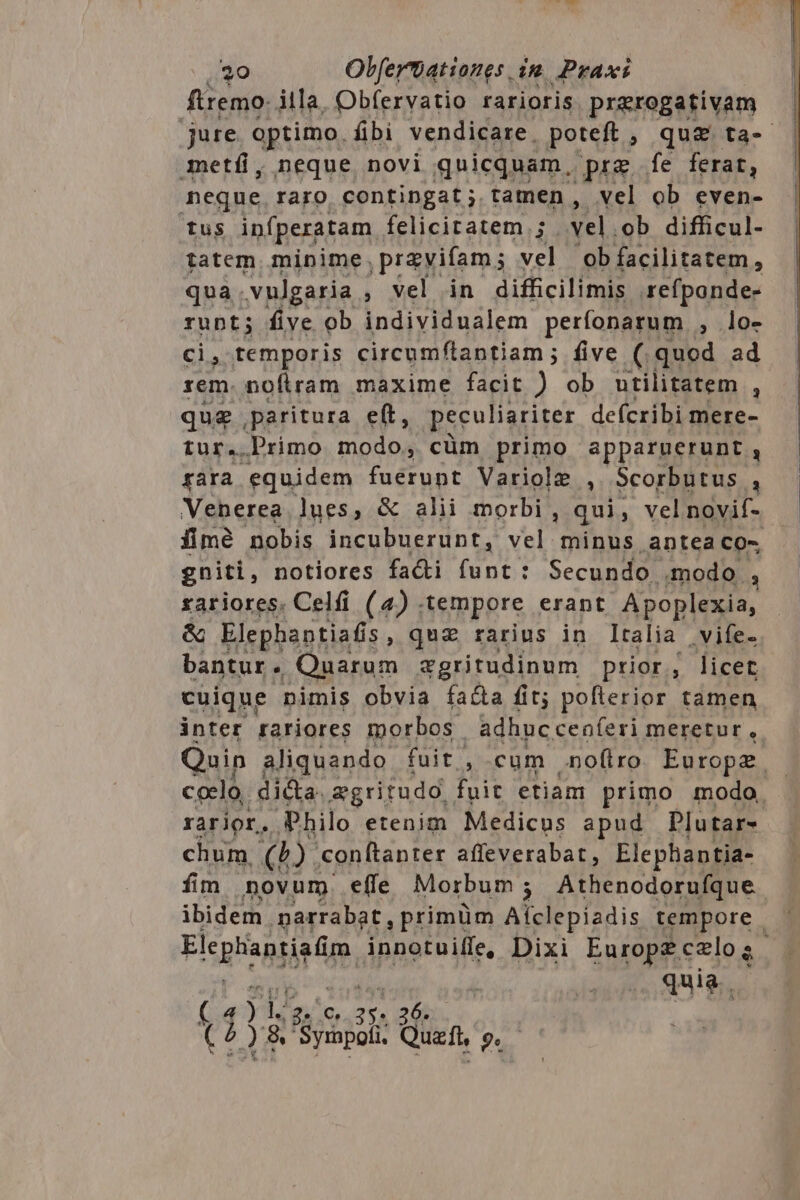 ftremo: illa, Obfervatio rarioris praerogativam etf, neque novi quicquam, prg fe ferat, neque raro contingat; tamen , vel ob even- tus infperatam felicitatem. ; vel. ob difficul- tatem minime. pravifam ; ve ob facilitatem, qua. vulgaria á vel in difficilimis refpande- runt; five ob individualem perfonarum , lo- ci, temporis circumflantiam; five (.quod ad rem. noflram maxime facit ) ob utilitatem , que paritura eft, peculiariter defcribi mere- tur. Primo modo, cüm primo apparnerunt , rara equidem fuérunt Variole , Scorbutus  fimé nobis incubuerunt, vel minus antea co- gniti, notiores fadi funt: Secundo modo à rariores. Celfi (4) . tempore erant Apoplexia, &amp; Elephaptiafis , quz rarius in Italia vife- bantur. Quarum &amp;gritudinum prior, licet cuique nimis obvia fa&amp;a fit; poflerior tamen inter rariores morbos adhucceníeri meretur, chum. (D. conftanter affeverabat, Elephantia- fim novum. effe Morbum ; Athenodorufque quia, 4 yh 2. 0, lh 6. t1 A 2 8 Syrnpofi. Qi 9».