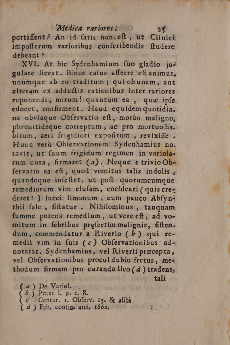 Luv. au ZMédicA rariores 2.5 493 pottaffent ? An id fatis non;eft ; ut Clinicí impoflerum rarioribus confcribendis ftudere. debeant ? XVI. At hic Sydenhamium fuo gladio ju- gulare liceat. Binos cafus afferre eft animus, unumque ab eo traditum ; qui obunam, auc alteram ex adductis rationibus inter rariores reponendi, mirum! quantum ea , quz ipfe. edocet, coafirment. Haud equidem quotidia. na obviaque Obfervatio eíl, morbo maligno, phrenitideque correptum, ac pro mortuo ha. bitum, aeri frigidiori expofitum , revixiffe , Hanc veró Obfervationem Sydenhamius no. tavit, ut fuum frigidum regimen in variola- rum cura, firmaret (4). Neque e trivio Ob- fervatio ea eft, quod vomitus talis indolis , quandoque infeftet ut poft quorumcumque remediorum vim elufam, cochleari ( quis cre« deret? ) fucci. limonum , cum pauco Abfyna thii fale , fiftatur . Nihilominus , tanquam fumme potens remedium, ut vere eft, ad vo- mitum in febribus prefertim malignis, fiften. dum, commendatur a Riverio ( 5 ) qui re- medii vim in fuis (c) Obfervationibus ad«. notarat, Sydenhamius, vel Riverii precepta, vel Obfervationibus. procul dubio fretus, mes thodum firmam pro curando lleo ( d ) tradens; tali [24 b) Praxe 1l. 9. c. 8. € ;-Centur. 1. Obferv. 15. &amp; alibà d ) Feb. contim. ann. 1662, e. ) De Variol. )