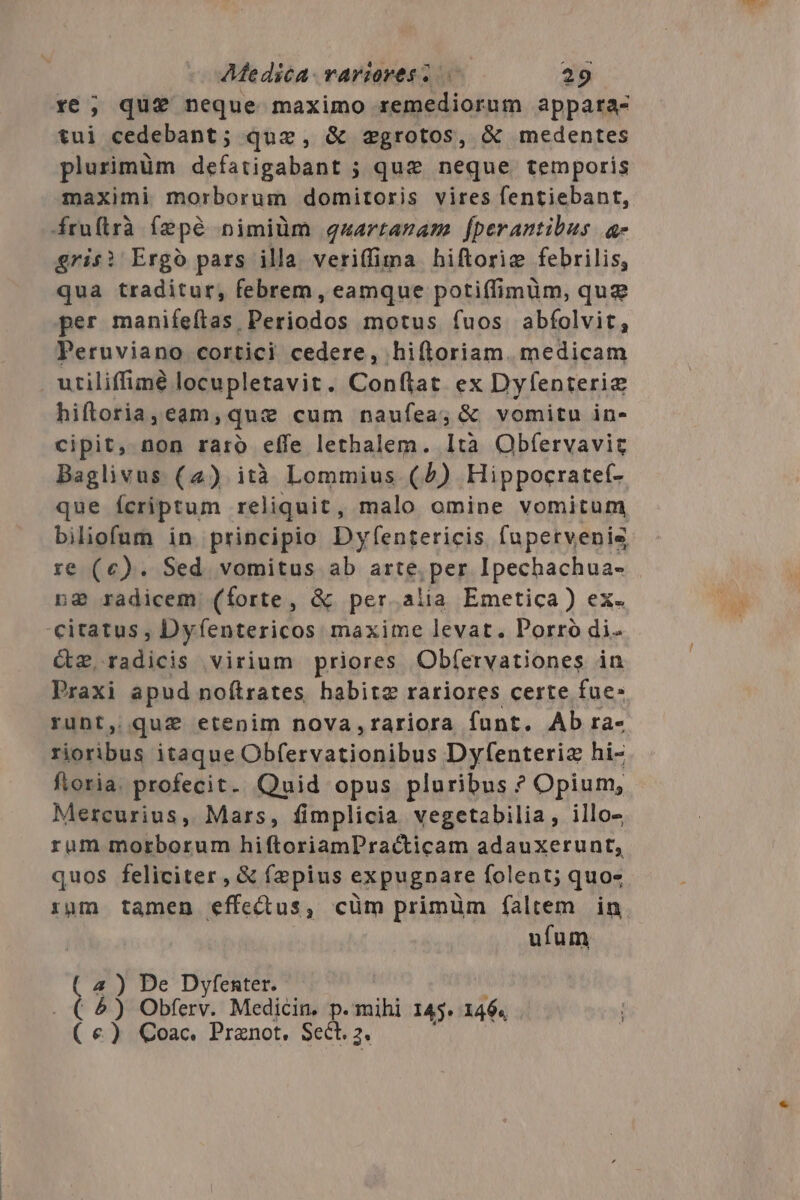 r6 ; que neque maximo remediorum appata- tui cedebant; quac, &amp; egrotos, &amp; medentes plurimüm defatigabant ; que neque temporis maximi morborum domitoris vires fentiebant, frufirà fepé nimiüm quartaram fperantibus a grisi Ergo pars illa veriffima hiftorie febrilis, qua traditur, febrem, eamque potiffimüm, qug per manifeftas, Periodos motus íuos abfolvit, Peruviano cortici cedere, hifloriam. medicam utiliffimé locupletavit. Conftat ex Dyfenterie hiftoria, eam, que cum naufea; &amp; vomitu in- cipit, non raro effe lethalem. Ità Obfervavit Baglivus (2) ità Lommius (4) Hippocratef- que fcriptum reliquit, malo omine vomitum biliofum in principio Dyfentericis fupervenis re (c). Sed vomitus ab arte. per Ipechachua- ng radicem (íorte, &amp; per.alia Emetica) ex. citatus, Dyfentericos maxime levat. Porro di- Cz,radicis virium priores Obfervationes in Praxi apud noftrates habite rariores certe fue- ruDt, qu&amp; etenim nova,rariora funt. Ab ra- rioribus itaque rigen a Dyfenteriz hi- fioria. profecit. Quid opus pluribus ? Opium, Mercurius, Mars, fimplicia vegetabilia, illo- rum morborum hiftoriamPracticam adauxerunt, quos feliciter , &amp; f2pius expugnare folent; quo- rum tamen effectus, cüm primüm faltem in. ufum a 4 ) De Dyfenter. &amp;) Obferv. Medicin. p. mihi 145. 1464 (€) Coac. Prznot. Sect. 2.