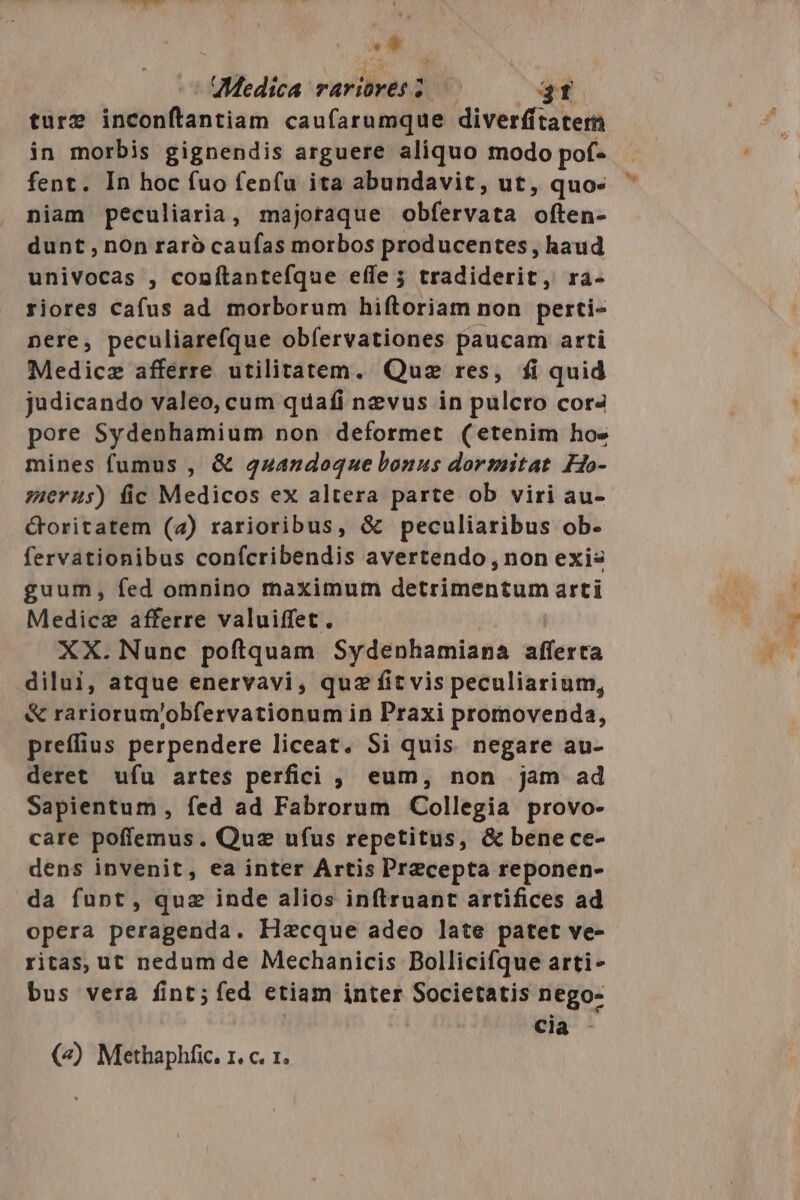 UMedica rariores ; FT ture inconftantiam caufarumque diverfftatern in morbis gignendis arguere aliquo modo pof- fent. In hoc fuo fen(u ita abundavit, ut, quo- niam peculiaria, majoraque obfervata (ten: dunt , non rarà caufas morbos producentes, haud univocas , conítantefque effe ; tradiderit, ra- riores cafus ad morborum hiftoriam non perti- nere, peculiarefque obfervationes paucam arti Medicz afferre utilitatem. Quz res, fi quid judicando valeo, cum quafi nzvus in pulcro cora pore Sydenhamium non deformet (etenim hos mines fumus , &amp; 4uandoque bonus dormitat Ho- zuerus) fic Medicos ex altera parte ob viri au- Goritatem (2) rarioribus, &amp; peculiaribus ob. fervationibus confcribendis avertendo, non exis guum, fed omnino maximum detrimentum arti Medici afferre valuiffet. XX. Nunc poftquam Sydenhamiana ierco dilui, atque enervavi , quz fit vis peculiarium, &amp; rariorum'obfervationum in Praxi promovenda, preffius perpendere liceat. Si quis. negare au- deret ufu artes perfici ,, eum, non jam ad Sapientum , fed ad Fabrorum Collegia provo- care poffemus. Quz ufus repetitus, &amp; benece- dens invenit, ea inter Artis Przecepta reponen- da funt, quz inde alios inftruant artifices ad opera peragenda. Hzcque adeo late patet ve- ritas, ut nedum de Mechanicis Bollicifque arti- bus vera fint; fed etiam inter Societatis nego- ( cia - («) Methaphfic. 1. c. 1. E