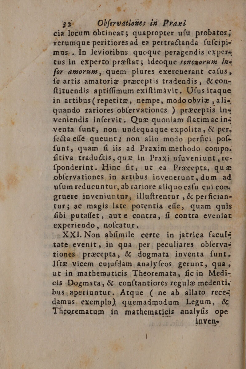 - &amp;. ' cia locum obtineat; quapropter ufu probatos; rerumque peritioresad ea pertra&amp;tanda fuícipis mus.. In levioribus quoque peragendis expere tus in experto przítat; ideoque rezesoruzz In« for amorum, quem plures exercuerant cafus, fe artis amatorig praceptis tradendis, &amp; con- ftituendis aptiffimum exiftimàvit. Ufus itaque in artibus(repetitz, nempe, modoobviz ,ali« quando rariores obfervationes ) preceptis ins veniendis infervit. Quse quoniam flatimac ins venta funt, non undequaque expolita, &amp; per. fe&amp;ta effe queunt; non alio modo perfici pofe funt, quam íi iis ad Praxim methodo compo. fitiva tradu&amp;is,quze in Praxi ufuveniunt,re- fponderint. Hinc fit, ut ea Praecepta, qu obíervationes in artibus iovenerunt, dum ad ufum reducuntur, ab rariore aliquocafu cui con. gruere inveniuntur, illuftrentur , &amp; perfician- tur; ac magis late potentia effe, quam quis iibi putaffet, aute contra, fi contra eveniat experiendo, noícatur. XXI. Non abíimile certe in jatrica faculs tate evenit, in qua per. peculiares obíervas tiones. precepta, &amp; dogmata inventa funt. l(te vicem cujufdam. analyfíeos gerunt, qua; ut in mathematicis Theoremata, ficin Medi- cis Dogmata, &amp; confítantiores regule medentis bus.aperiuntur. Atque ( ne ab allato recez damus. exemplo) quemadmodum Legum, &amp; Theorematum in mathematicis analyfis ope invene
