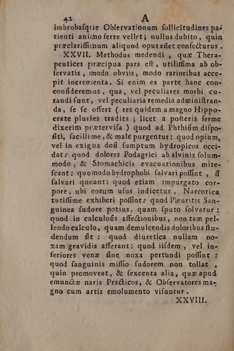 imbrobafquie Obfervationum follicitudines pas reclariffiimnum aliquod opus effet confecturus : XXVII. Methodus medendi , quz Thera- peutice$ precipua pars eft, utiliffima ab ob- fervatis , 1nodo obviis, modo ratioribus acce- pit incremienta, Si enim ea parte hanc con- confidéremus , qua, vel peculiares morbi cu- randifunt, vel peculiaria remedia adminiftran- da, fe fe offert ( res quidem a magno Hippo- craté pluriies tràdita j licet à potteris ferme dixerita prztervifa ) quod ad. Phthifim difpo- fiti, facillime, &amp; malé purgentur: quod opium, vel in exigta dofi fumptum hydropicos occi- dat: quod dolores Podagrici abalvinis folum modo , &amp; Stomachicis evacuationibus mite- fcant: quoinodohydrophobi faivari poffint , (1 falvari queant: quod etiam impurgato cor- pore, ubi éorum ufus indicetur , Naréotica tutiffime exhiberi poffint: quod Pleuritis San- guinea fudore potius, quam (puto folvatur : quod in calculofis affe&amp;ionibus, non tam pel- lendocalculo, quam démulcendis doloribus ftu- dendum íit : quod diuretica nullam no- xam gravidis afferant: quod ii(dem , vel in- feriores venez íine noxa pertündi poffint : quod fanguinis miffio fudorem non tollat , quin promoveat, &amp; fexcenta alia, quz apud emuncze naris Practicos, &amp; Obfervatores ma- gno cum artis emolumento vifuntur. XXVII. *