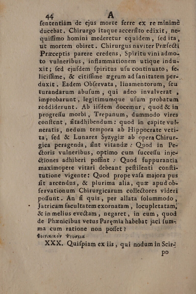 fententiàm de ejus morte ferre ex re minime ducebat. Chirurgo itaque accerfito edixit, ne- quiffimo homini mederetur equidem, fed ita, ut mortem obiret. Chirurgus naviter Praefecti Praceptis parere credens, Spiritu viniadmo. to vulneribus, inflammationem utique indu- xit; fed ejufdem fpiritus ufu continuato, fe. liciffime, &amp; citiffime egrum ad lanitatem per- . duxit. Eadem Obfervata, linamentorum, feu turandarum abufum , qui adeo invalverat , improbarunt, legitimumque ufum probatum reddiderunt. Ab ii(dem docemur , quod &amp; in progreffu morbi, Trepanum, dummodo vires conftent , fitadhibendum: quod in eapite vule neratis, nedum tempora ab Hippocrate veti- ta, fed &amp; Lunares Syzygie ab opera Chirur- gica perageuda, fint vitandz : Quod in Pe- étoris vulneribus, optimo cum fucceffu inje- &amp;iones adhiberi poffint : Quod fuppurantia maximopere vitari debeant peftilenti confti- tutione vigente: Ouod prope vaía majora pus fit arcendus, &amp; plurima alia, que apudob- fervationum Chirurgicarum collectores videri poffunt. An fi quis, per allata folaummodo, Jatricam facultatem exornatam , locupletatam; &amp; in melius evectam , negaret, in eum , quod de Phznicibus vetus Paremia habebat jaci fum- ma cum ratione non poffet ? $oyixiwoy Yeuspua XXX. Quifpiam exiis, qui nodum in Scirz | po