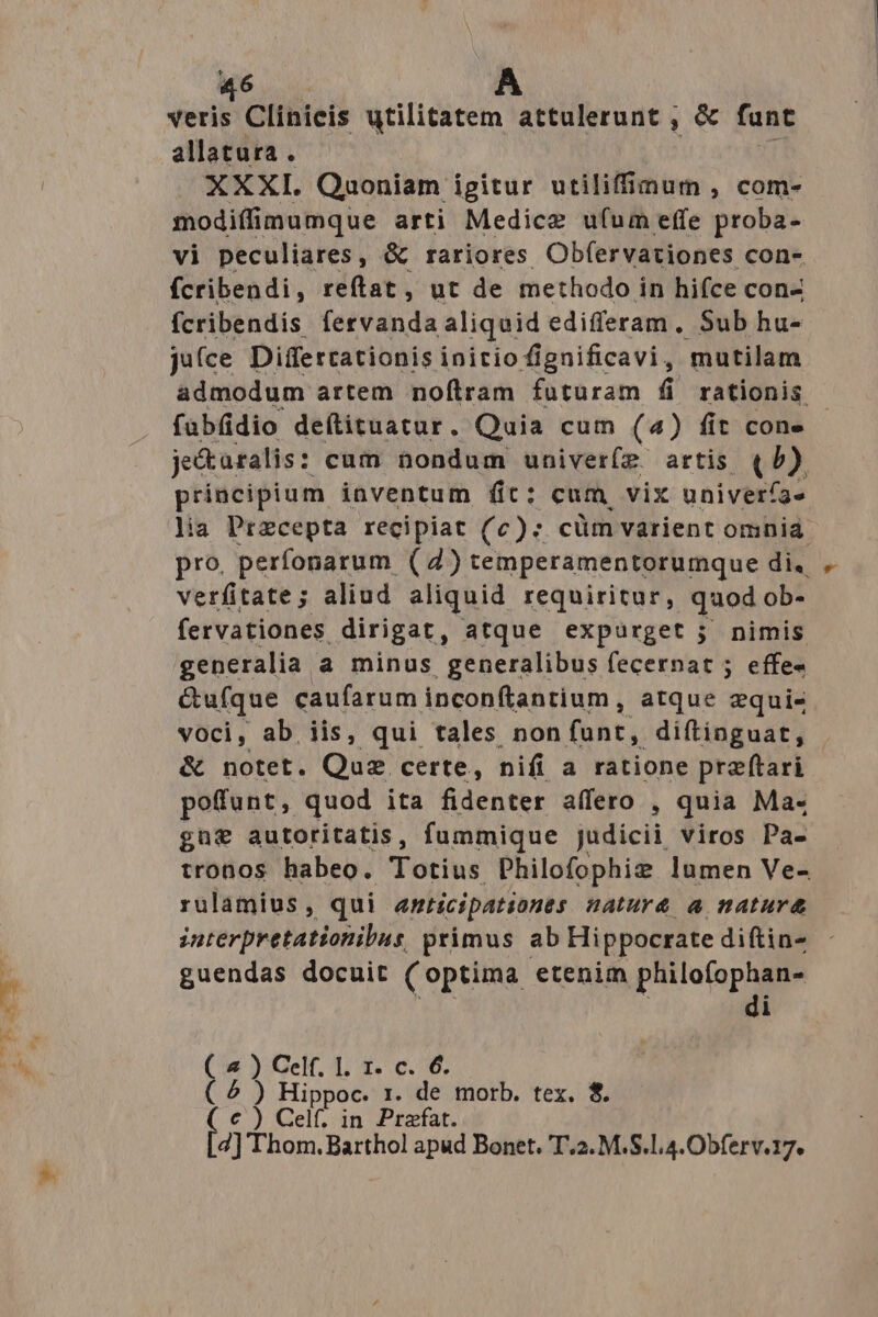 veris Clinicis utilitatem attulerunt , &amp; funt allatura . XXXI. Quoniam igitur utiliffinum , com- modiffimumque arti Medice ufum effe proba- vi peculiares, &amp; rariores Obfervationes con- fcribendi, reftat, ut de methodo i in hifce con- fcribendis fervanda aliquid edifferam. Sub hu- ju(ce Differtationis initio fignificavi, mutilam aádmodum artem noftram futuram fi rationis fübüdio deftituatur. Quia cum (4) fit con- je&amp;aralis : cum nondum univer(z artis (/) principium inventum fit: cum vix univerfa» lia Przcepta recipiat (c): cüm varient omnia. pro. perfonarum (4) temperamentorumque di. verfitate; aliud aliquid requiritur, quod ob- fervationes. dirigat, atque expurget ; nimis generalia a minus generalibus («certat ; effe- &amp;ufque caufarum inconftantium , atque equi- voci, ab iis, qui tales non fant; diftinguat, | &amp; notet. Quz certe, nifi a ratione preftari pofunt, quod ita fidenter affero , quia Ma- gü€ autoritatis, fummique judicii viros Pa- tronos habeo. Totius Philofophiz lumen Ve- rulamius, qui anticipatsones natur&amp; a natur&amp; interpretationilus, primus ab Hippocrate diftin- guendas docuit (optima etenim philofophan- di ( 4 ) Celf. 1. 1. c. 6. ( ^ ) Hippoc. 1. de morb. tex. $. (c) Celft in Praefat. [2] Thom. Barthol apud Bonet. T.2. M.S.l,4.Obferv.17.