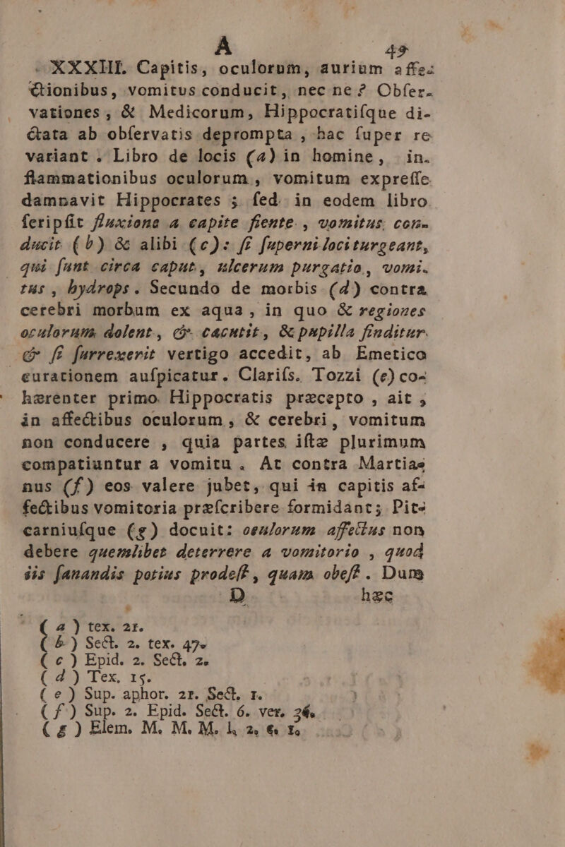 -XXXHL Capitis, oculorum, ERE €tionibus, vomitus conducit, nec ne ? Obfer. vationes , & Medicorum, Hippocrati(que di- Gata ab obíervatis deprompta , bac fuper re variant . Libro de locis (4) in homine, . in. flammationibus oculorum , vomitum expreffe damnavit Hippocrates 5. fed. in eodem libro. feripfit f/uxione 4 capite fiente., vomitus; con- ducit (0) & alibi (e): f£ fuperni lociturgeant, qui [unt circa caput, ulcerum purgatio, vomi. cerebri morbum ex aqua, in quo & regiozes oculorum dolent., c cacntit, Gpnpilla finditur. eurationem aufpicatur. Clarifs. Tozzi (e) co- herenter primo. Hippocratis precepto , ait , in affe&ibus oculorum , & cerebri, vomitum non conducere , quia partes iftz plurimum compatiuntur a vomitu. At contra Martias nus (f) eos valere jubet, qui im capitis af- fe&tibus vomitoria przícribere formidant; Pit- carniufque ($) docuit: oeu/orzum affetius non debere quemlibet deterrere a vomitorio , quod $is fanandis potius prodelf, quam. obeff . Duns D hec I Epid. 2. SeG., z. Tex, r4. Sup. aphor. 2r. Sect. r. Sup. 2. Epid. Sect. 6. ver, 3€. €9ou. 2 i ; SeCE. 2. tex. 47»« ) ) ) Elem. M, M. M. l 2» €» f,
