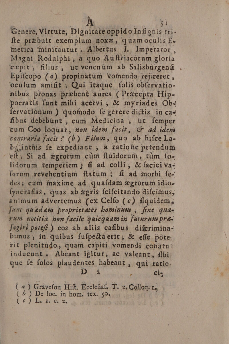 €, À LIED Genere, Virtute, Dignitate oppido Infiguis tíi- fte pr&amp;buit exemplum noxe, quam oculis E. metica ininitantur, Albertus I. Imperator, Magni Rodulphi, à quo Auüftriacorum gloria crpit; filius, ut venenum ab Salisburgenfi Epifcopo (4) propinatum vomendo réjiceret , oculum amifit ; Qui itaque folis obfervatio- nibus pronas prebent aures ( Pricepta Hip- pocratis funt mihi acervi ; &amp; myriades Ob- fervationum ) quomodo íegerere dictis in ca» fibus debebünt , cum Medicina , ur femper cum Coo loqüat, oz idem facit, C ad idera contraria facit ? (b) Film, quo ab hifce La- by. jinthis fe expediant , a ratione petendum - elt. Si ad fgrorum cüm fluidorum, tüm fo- lidorum temperiem ; fi ad colli; &amp; faciei va- forum revehentium ftatum * fi ad morbi fe- des; cüm iaxime ad quafdam vgrorum idio- Íyncratias , quas ab &amp;gris fcifcitando difcimus, animum àadvertemus (ex Celfo (c) fiquidem, 2fant quadam proprietates bominum , fie quas rum motitia mon facile quicquam in pte prá- fegiri pete? ) eos ab aliis cafibus difcrimina- bimus ; in. quibus fufpe&amp;a erit ; &amp; effe. pote: rit plenitudo, quam capiti vomendi conatu: inducunt. Abeant igitur, ac valeant; fibi que fe folos plaudentes habeant , qni ratio. 1. 3 à Cis Gravefon Hift. Ecclefia. T, 2. Colloq. I. e loc. in hom, tex. 59. (2) ( 5)