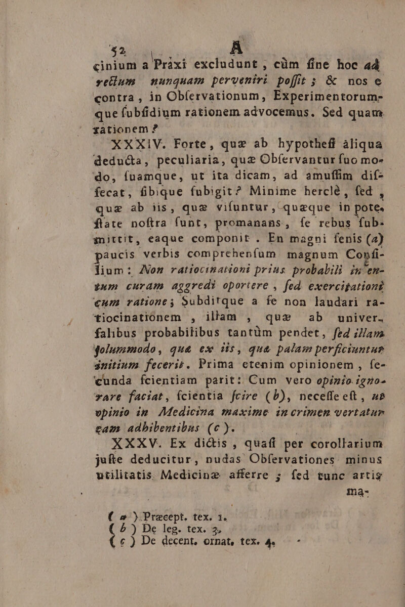 $2 cinium a Práxi excludunt , cüm fine hoc 44 sellum unquam perveniri poffit; &amp; nose contra , in Obfervationum, Experimentorum- que fubfidium rationem advocemus. Sed quam zationem ? XXXIV. Forte, quz áb hypotheff àliqua deducta, peculiaria, quz Obfervantur fuo mo- do, fuamque, ut ita dicam, ad amuffim dif-- fecat, fibique fubigit? Minime herclé, fed , quz ab iis, qux vifuntur, queque in pote. flate noftra funt, promanans;, fe rebus fub- snittit, eaque componit . En magni fenis (a) paucis verbis comprehenfum. magnum Co»fi- lium: ZVom ratiocinationi prius probalili iu'en- 24m curam aggredi oportere , fed. exercipationi €um ratione; Subditque a fe non laudari ra- tiocinationem , illam , qus ab univer. falibus probabitibus tantüm pendet, feg zJavs qolummodo, qua ex iis, qu&amp; palam perficiuntue initium. feceris. Prima etenim opinionem, fe- cunda fcientiam parit: Cum vero opimo. igno- rare faciat, ícientia fcire (b), neceffeeft, z&amp; vpinio im AMedicima maxime imerimenm vertatur tam adbibentibus (c). — — XXXV. Ex di&amp;is , quafi per corollarium jufte deducitur, nudas Obfervationes. minus utilitatis. Medicine afferre 5; fed tunc artig | ma- ( 2 yipiésipt, tex. 1. ( » ) De leg. tex. 5. ( « ) De decent, ornat, tex. a v