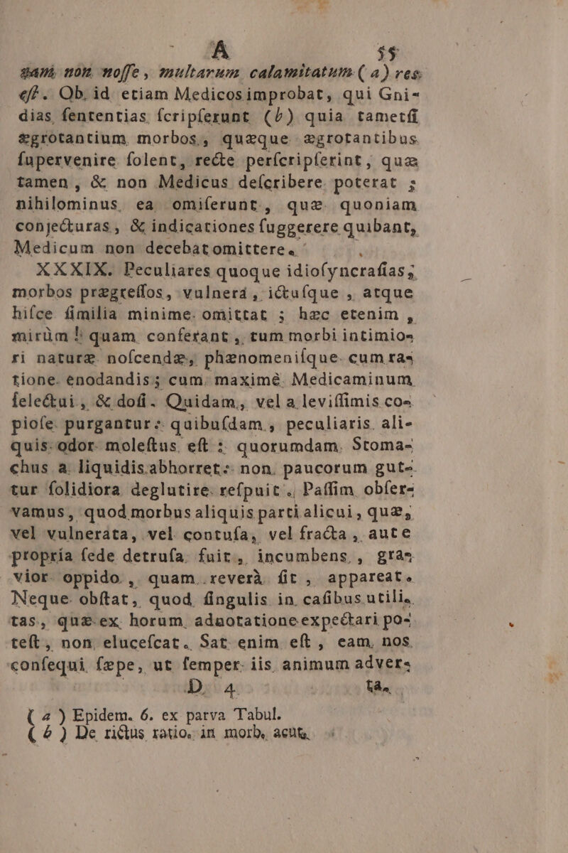 A $5 gan mom offe, multarum calamitatum ( a) ves. €f. Ob. id. etiam Medicos improbat, qui Gni- dias, fententias fcripfezrunt (/) quia tametfi $grotantium, morbos, quzque egrotantibus Íupervenire. folent, re&amp;e perfcrip(erint, qua tamen, &amp; non Milliéus deícribere. poterat ; nihilominus. ea omiferunt, que quoniam conje&amp;uras, &amp; indicationes fuggerere quibant, Medicum non decebatomittere. ^ —— XXXIX. Peculiares quoque idiofyncrafías ; morbos pregtelfos, vulnerd , ictufque , atque hifce fimilia minime. omittat ; hec etenim , mirüm ! quam conferant ,, tum morbi intimios ri nature. nofcendz., phenomeniíque. cum ras tione. enodandis; cum. maximé. Medicaminum lele&amp;ui , &amp; dofi. Quidam, vela leviffimis co» piofe. purgantur; qaibu(dam , peculiaris. ali- quis: odor. moleítus. eft :: quorumdam. Stoma- chus a. liquidis abhorret. non. paucorum gute. tur folidiora deglutire. refpuit . Paffim obfer- vamus, quod morbus aliquis parti alicui, qua, vel vulnerata, vel contuía, vel fra&amp;ta , aute propría fede detrufa. fuit, incumbens , gra* vior oppido , quam..reverà fit , appareat. Neque. obftat, quod. fingulis in. cafibus utili, tas, qu£ ex horum. adaotatione expeétari po- teft, non, elucefcat. Sat enim eít , eam, nos. confequi fepe, ut femper. iis animum adver. (4) yop 6. ex parva Tabul. ( 2 ) De rictus ratio. in morb, acu