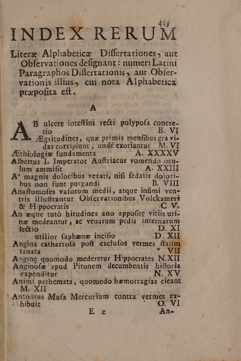 INDEX RERUM Literz Alphabeticz Differtationes, aut Obfervationes defignant : numeri Latini Paragraphos Diflertacionis y aut Obíer- vationis illius4. cai.nota ' Alphabetica * prepofita cít. A B ulcere inteftini re&amp;i. polypoía concre- A tio B. VI ZBgritudines, que primis menfibus gra vi- ^. dascorripiunt , undé exoriantur M. VI JEthiologie fundamenta (À. XXXXV Albertus I. Imperator Auftriacus vomendo ocu- lum ammifit |. XXIII ÀA* magnis doloribus vexati, nifi fedt dolori- bus non funt purgandi oL UBOUN dd Anaftomofes vaforum medii, atque infimi ven- tris illuftrantur Obfervationibus .Volckamert &amp; Hippocratis C V. AÀn zque tutó hitudines ano appofite. vitiis uri- nz medcantur, ac venarum pedis internarum Ícétio | D. XI utilior (aphzns incifio Mio s XI E — Angina catharrofa poft exclufos vermes | (tatim - fanata VI Angine quomodo mederetur Hippocrates M. XII Anginofz apud Pitonem decumbentis hiftoria ^ expenditur | N. XV A. Animi 7; MANN quomodo DECIES cieant € Antonius Mufa Mercurium contra. vermes E - hibuit E e Ane