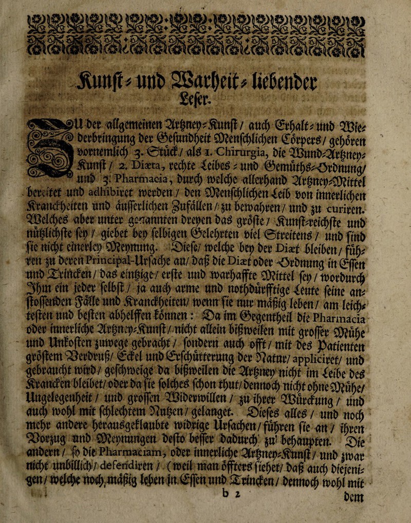 Ü ber allgemeinen 3tr|net)7 fünf! / au# ©rhalf* uttb 2Bfe* Derbringung Der ©efunDheit $0fenf#li#en <£otpm/ gef>otert ÖOCttemli# 5.@tucf./ alö I. Chirurgia, Die 3ButtD*2frfmm Jüunfl/ 2. Diita, re#te Selbes ? unD ©emüth&-örbmtng/ unD 5: Pharmacia, Dur# u>el#e alieebanb ^r|nc^;9?tttel bereifet uttb adhibivcr werben/ Den S9?enf#lt#eu Selb b©n innerlichen Ätatnffetten unb äußerlichen gufallen/ p 6eTOctf)rai / unD p curiren. ?Bel#eei aber unter genannten Deepen Das große / £ttttji;rei#fle unb ttu@l<#ft© fep / gtebet bet) felbigett ©elebetett ©iel Streitens / unDfinb fie ni#t einerlei) ®?epttung. Siefe/ welche bet) Der Di** bleiben/ füL fen p Deren Prindpal-Urfa#e an/ Daß bte Dixt ober -Orbnung # ©fett nnD&rföcfm/ Das emsige/erfie unb marl/affte Mittel fei; / tuorbur# 3fto ein jeher felbjl / ja au# arme unD notdürftige Senfe feine m jjefenDen $üfe nnD .tranefftetten/ wenn fte nur mäßig leben / am lei#* teflen unD bejien abbeljfen fonnen: £)a im ©egentheil Die Pharmacia ober innerli#e 2tr|ne9?.fnnf{/ni#t aöein bißmeifen mit großer CÖ?ube - unD Stufoflen pwege gebracht / fonDern au# oft / mit Des Patienten großem SSerbruß/ ©fei uttb©rf#utterung Der 5?atnr/applidret/ unD gebraucht nu'rD/ gef#weige Da bißweilen Die 2frf nep ni#t im Seibe Des brande« bleibet/©Der Da fie fol#eS f#on #ut/ Denno# nt#f ohne 9}f übe/ Urtgelegenbeif / unD großen ^ÖiDermillen / p ihrer QBurcfung / unD au# mof)l mit f#le#tem 3Ju|en / gelanget jöiefes alles / unD no# mehr anDere berauSgeflauhte wihrige Uefa#en/ fuhren fte an / ihren “JOerpg nnD Öftetmungeu beßo befer DaDur# pl behaupten. £>ie anDern / ß> Die Pharmadam, ©Der tnnerlt#e %t$neptfäwfi 1 unD uuar ni#t unbilli#/ deferidlren / (weil man öfters flehet/ baß au# Diejenn gen/ welche tto#m4ßig leben itt.üttfcnunb Strincfen/ Denn©# wohl mit ■ b l hi»ttt