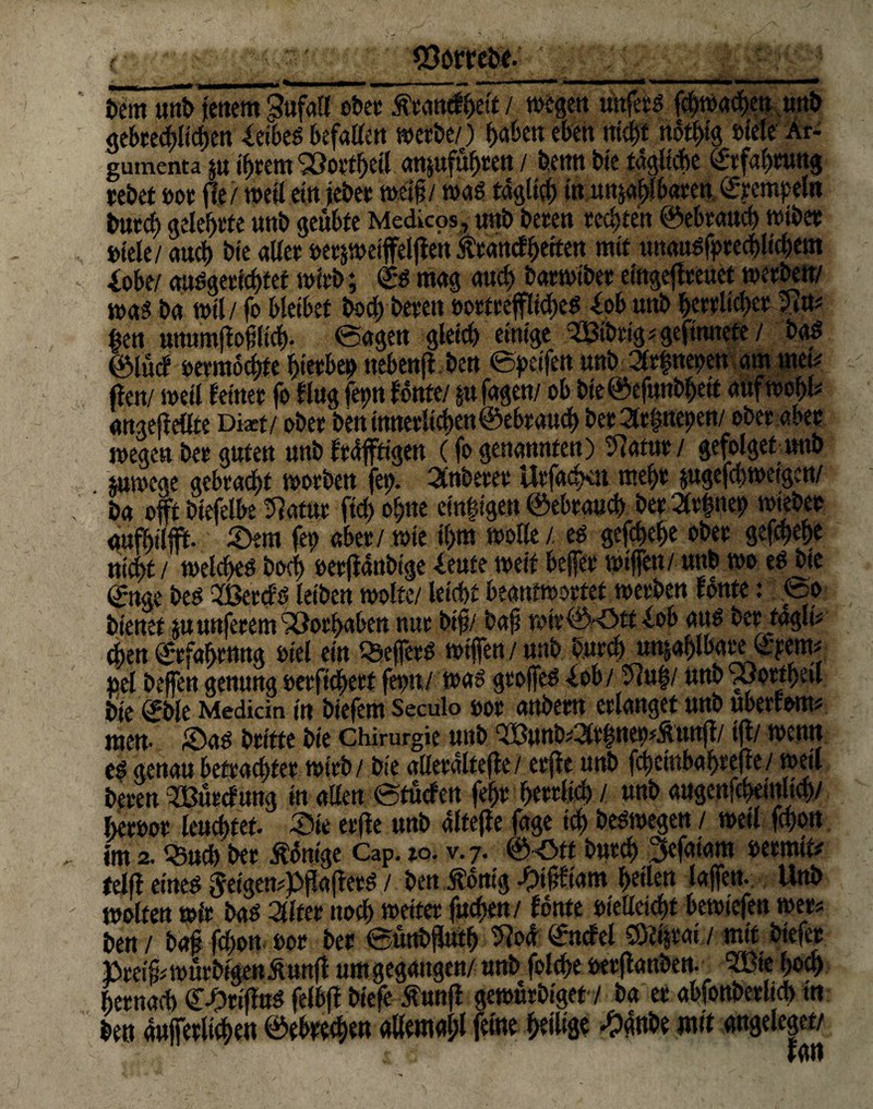 bent unb fettem Sufail ober jfrantf&elt / wegen mtfers fchwacbeu mtb <tebcecf?Itcf)cn Xetbeö befatfcn werbe/) haben eben nicp ndtt>tg »feie Ar- gumenta 5« ihrem SOov'tfjcU anpfufjreu / bemt bie tägliche Erfahrung rebet »or fie/ weil ein jeber weiß/ was täglich in unzählbaren Krempel« burch gelehrte uttb geübte Medicos, trab beten rechten ©ebrauch wiber »tele/ auch bte aller »et&weiffeljlen S'tattcfbettctt mit unausstehlichem iobe/ auSgerichtet wirb; <£s mag auch batwtber eingefreuet werben/ was ba wil/ fo bleibet hoch bereu eortreffliches Xob uttb herrlicher 5ln« ktn mtumjloßlich. ©agen gleich einige ^Bibrig^gefitutete/ bas ©lud vermochte hierbei ttebenjl ben ©peile« unb 3r|nepen am met« (len/ weil feiner fo fing fetm fönte/ plagen/ ob bte©efunbheit aufwohb angejleöte Dixt/ ober bett innerlichen ©ehr auch ber 3fr|nepen/ ober aber wegen bet guten unb frdffttgen (fo genannten) Statut / gefolget trab pwege gebracht worben fet>. Anbeter Urfachen mehr pgefcbweigett/ ba offt biefelbe ülatur ftd) ohne et'n|igen ©ebrauch ber 2(r|nep wiebet aufhilfft- Sem fett aber/wie il>m wolle/, es gefchehe ober gefcpehe nicht/ welches hoch »erjlanbtge kute weif befer wifen/ uttb wo es bie ©nge bes QfBercfs leiben wolte/ leicht beantwortet werben fönte .* ©0 bienet p nuferem Vorhaben nur biß/ baß wir©-ött lob aus ber tagli# den Erfahrung »iel ein QsefetS wifen / mtb burch wählbarerem« »el befen genung »erfichert fet>n/ was grofeS -lob / 5iu|/ unb 93ortheil bie ©bie Medicin in biefem Seculo »or anbem erlanget unb ubetfom« men- Sas britte bie Chirurgie unb QBunb«2lt|ttet>«&tmji/ t(l/ wenn es genau betrachtet wirb/ bie aKerdltefle/ erjle unb fchetttbahrefle/ weil beten SBurcfuug in allen ©tucfcn fehr herrlich / unb augenfcheittltch/ heroor leuchtet. Sie erfle unb alfejle fage ich beSwegen / weil fchon im 2. Q3ud) ber Könige Cap. 10. v.7. ©<5ft burch 3efatam »ermit# felfl eines $eigen«pfaflerS / ben Äbm'g -pißfiam heile« lafett. Unb wolte« wir bas 2flfet noch weiter fuchen/ fönte »iellcicbf bewotefen wer« ben / baß fchon »or ber ©uttbßuth ^oa ©ncfel C8?htat / mit biefer Preiß« würbigen Äunff um gegangen/unb folcße »erflanben. me hoch hernach ©Srtffus felbjl biefe Äunfl gewürbiget / ba er abfonberltch m. ben auferlichen ©ebrechen allemahl feine heilige -pgnbe mit angeleget/ ran