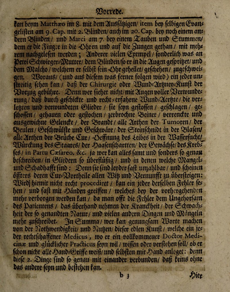 ' . • ^Ooncöe. __ tan kpm Matthäo im 8- mit bcm2(U(>fd|igcn/ item bep felbtgen(£öatt# geltften am 9. Gap. mit 2.Q3ltnben/aucbim 2o.Cap. bep noch einem an# been^ljnben/ unb Marci am 7. bep einem Stauben unb ©tummen/ bem er bie Ringer in bie Okett unb auf bie jungen getban / mit meb« rem nacbgelefen werben; 2tnberer fielen Stempel / fonberlicb mö an Petri ©cbwieger#S0?utter/ bem Q5lmben/fo er in bte 2fugen gefprifjet/ unb bem SÖ?alc|o/ meinem er felbfi fein -Ök gebettet/ gegeben / jugefebwei* gen. 5ßorauS/ (unb auö biefem m$ ferner folgen wirb) ein jeber um jtreitig (eben tan / ba§ ber Chirurgie ober 3Bunb#2(tbnep#Äunft bec ‘Pßorjug gebühre. SDenn wer fielet nicht/ mit 2tugen »oller SSerwunbe# rung/ baf bureb gefebttffe unb recht # erfahrne 2Bunbeerbte / bie »er# lebten unb »erwunbeten ©lieber / fte fepn gefloffett / gefcblagcn / ge# feboffert/ gehauen ober geflogen / pbroebne deiner / »errendte unb ausgewtebne ©elende/ berQ3eanbt/ alle Lethen ber Tumoren/ ber SBeulen/ ©efebwulfte unb ©efcbwdre/ ber ©fetnfebnibt in ber Olafen/ alle drehen ber Bruche €ur/ -öefttung beö -leibet in ber ‘7Baj[erfucbt/_ SBürdung be?s ©taareS/ ber ^aafenfebartten/ ber ©ewdcbfe/beöitrebf fe$/ in Partu Cxfareo. &c. ja wer tan allesamt unb fonberö fo genau befebreiben/in ©liebem fo uberfiufig/ unb in benen welche Mangel# unb ©ebabbaft ftnb: £>emt fte ftnb lepber faft unzählbar / unb febeinett öfters beren (Tur^orfbetle allen ?Bt| unb'vöeenunff $u über (teigen : 3Btrbj btemif nicht recht procediref / bau ein jeber berfelben fehler fe# ben / unb faft mit -Oanben greifen / welches bep ber »orbergebenben mehr »erborgen werben tan / ba man oft bie fehler bem Ungeborfam beS Patienten^ / bas überbanb nehmen ber Ärandbeif / ber ©cbwadj# betf ber fo genanbten 57atur/ unb »telen attbern Singen unb O^dngeln mehr jufebreibet. 3« ©umma/ wer tan gemtngfam 323orte machen »on ber 57otbwettbigfeit/ unb 97u|en/ biefer eblen kunft / welche ein je# ber red)tfhaffener Medicus, wo er ein »oUfommener Dodor Medi¬ än* unb glüdltcher Pradicus fepn wil/ wifen ober »erfteben foll/ ob er fchon nicht aEef?a«b#©rife weif/unb felbften mitk'anb anleget: benn biefe 2. Singe ftnb fo genau mit einanber »erbunben/ baf feins ohne bas anbete fepn «nb bejtekn tan. b 3 #ter