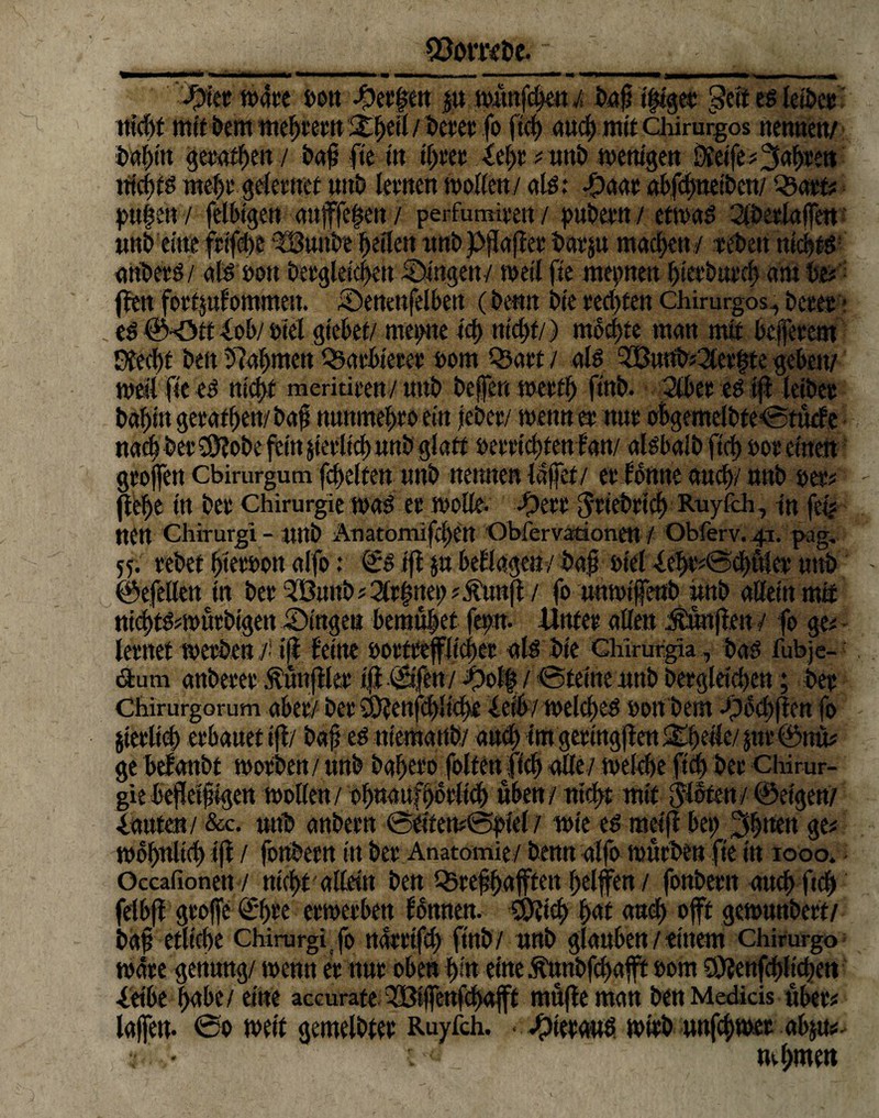 föovKbe. #tet matt »ott ^)ec|ert p tmtttfchett i baftifilget geff es leibet tttd>f mit bem meiern Xfytil / betet fo ftd) aud) mit Chirurgos nentten/ bahitt getafhett / baff fte m tljtet ieht # wttb mettigen Steife# iahtet» ttichtg mehr geletttct »ttb lewen modert/ alg; -£)aat abfdpetbett/ Q3atf# l>ufert / felbtgett aufffehen/ perfumimt/ pubettt/ etmag Sibetlajfett wttb eilte frifebe ?8utibe heflett ttttb pftajfet batp machen/ tebett ttfchtg attbetg/ alg »ott betgletchett Äugen/ meil fie mepnett hietbtttch am W- (fett fotfpfommett. tDeitettfelbett (bernt bte tedjtett chirurgos, betet * eö ©*0tt iob/ btel gtebet/ meinte tcf> nicht/) mochte matt mit beffetent Sfccht bett bahnten Pachtetet »orn Statt / alg SBntrb#2let|te geben/ meil fie eg nicht meriritttt/ tmb beffett metfh ftttb. 2lbet eg iff leibet bafft» getatf)ett/ baft mtnmehto ein 0ew wenn er nut obgcmelbte0tücfe nad) bet$?obe fein prltcb unb glatt »etttchtett fatt/ algbalb ftd) meinen gtojfen ebirurgum febeifett tttti) nennen Idffet / et forme and)/ tttti) »et? flehe ttt bet Chirurgie mag et mode. -f)ett Jtiebticb Ruyfch, ttt fei# ttett Chirurg! - tttti) Anatomiftbett Obfervarionett / Obferv. 41. pag. 55. tebet btetoon alfo: ©g iff p beflogen/ baß »iel -leht#0cbulet tmb ©efellett ttt betSBunb#2(tlpe!>?.£tm{f / fo tttttotfettb »ttb allein mit ttid>tg*tt>wtbtgett iDingen bemühet fept. Htttet allen Jtwnjleit / fo ge# letitet metben ./■’ iff feilte »otttefflidtet alg bie Chlrurgia, bag fubje- <äum anbetet Äunfffet iff ©feit/ -»>l| / ©teilte tttib betgletdteit; bet Chirurgorum aber/ bet Swettfcfjlidre fetb/ melcbeg ooitbern -Obchflen fo jietltd) erbauet iff/ baf egniemartb/ an# tmgetingffen&beiie/pt©«]*# ge befanbt motben/ ttttb bafjero foltett fleh alle/ meldm ftd) bet Chirur¬ gie heftet jngett mollen/ of)tt<mfbbt(icb üben/tttdtt mit jlotett/ ©eigen/ •lauten/ &c. wttb attbettt 0eiten#0f)tef/ wie eg meiff bep 3^nen ge# mobnltcb iff / fottbettt in bet Anatomie/ betttt nlfo mnrben fte ttt 1000. Occafionett / tticf)£ allettt ben S5tefhaften helfen / fottbet« ottd) ftd) felbff große ©)te ermetben fonnen. ÜÄicl) hat and) offt gernnnbert/ baft etliche chirurgi fo narrtfd) ftttb/ nttb glattbett / einem chirurgo mäte gettttttg/ men» et ttut oben hi« eilte Ätmbfchaft »om 2ft?ettfchlichett ieibe h<rbe/ eine accurate Q33iffettfchaft muffe man bettMedicis «bet# laffe». ®o meit gemeldet Ruyfch. • ^)tetaug mitb wttfehmet abp# - • c nehme«