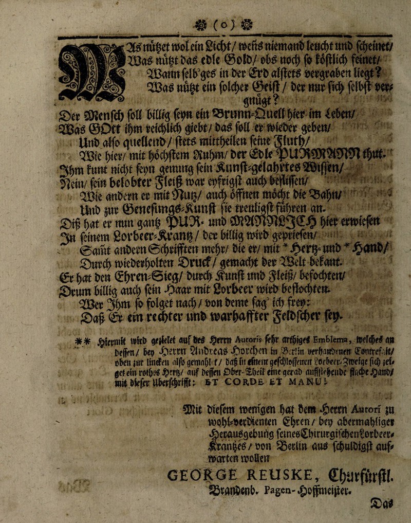 iBcig nü^t bag eble ©olb/ ob$ uocb fo tbftlicb feinet/ H 3Bann felb’geä in bet £rb alficfö »ergraben liegt ? ■JBctb nn|t ein feieret ©eifl/ bet war ftc^ felbjf »et* gnugt? ©et ÖJJenfd) feil billig fetm ein 95rtwn'£luefl tytt im -leben/ ©Oft if>m vetcblid) 0sti bas feil et wiebet geben/ Unb affo mtellenb/ fletö raittbetlen feine Slutl)/ . Qßie (>tet/ mit f>< cv 5]ein/ fein belobter ffletfl mt <2Bte nnbettt et mit ytutj/ auch offnen mocbt We Q5afjn/ tbtb int ©ewfnng&jvimft fie ttenligfl fwbten an. ©tf f>at et nun gang fpü% wnb SÖl2l9i9]ß3££ 0ewiefen 3« feinem govbeer^van|/bet billig mitb geptiefen/ (Samt anbetn (Scbtifften mef)r/ bie et/ mit * J£>er§= wnb * -£<tnb/ ©nt^ miebetbolten ©ruef/gemacht bet 2Betf belanf. ©rbat ben ^Bet 3l>m fo folget rtacl) / »on beme fag5 ich frei?: ©a§. <£t ein recht et’ tmb tnarbaffter gelbfcber fei?. * * ÄicciiiK Wirt ijfjfeW auf be$ §erm Aurons fe|r <irf§tg<< Emtiema, to?r<(w£ an bejfcn/ Be? $etrrr 5lnbi'ea$ «£>oreT)en fo wrfiattt>tiKff (Fwfref.'.ft/ oben jur linden alfi) gemntjlf / sag fit «fnnn g<fc|to|jWKiT i'Orl'efv- ^Wefge (td) jri< Off ein roffirt fy.x\y auf iiejjVti £>f>tr- $(>eif eine q?rab auffmeii&e |tfid>e /janO/ Biit.{>kfci:Ub«f4rfn &t corde et manch Sföit biefem wenigen t)«t bem 4?eten Au ton jn vool)btjevSenten (gljcen / bey abermabiige» $ecau8geburtgfcme80nrurgi!ebcntorbea'< •Rrowjes / oon SBeclin aus fcbnlblgjJ auf» warten wollen GEORGE REUSKE, €f}‘jrfßrfif. SStanbenb. Pagen-#e{ftnei|iev. ©ttf