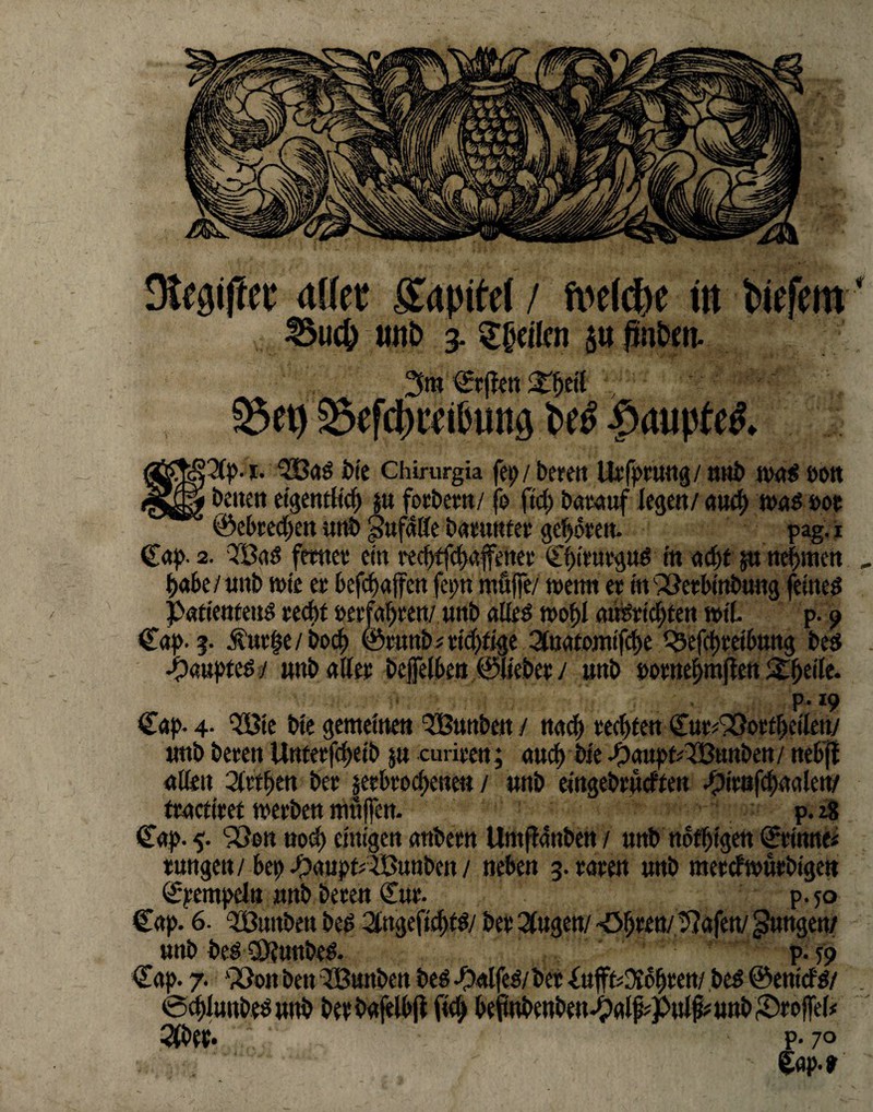 / aller ffapitd / ftrldie in tiefem' 25uc() uni; 3. Stilen ju fiiitm. 3m Ccjten ^f>nl . * & V • A S 1% J3lp.x. 3Bad ine Chirurgia fei;/bereit Uefprung/mtb niadöon betten eigentlich ju foebeen/ ji> ftd; bacauf legen/ and) n>ad »oc Cap. 2. QBad fmtec ein rechtfchdffenec Cpicuegud in ad)t 5« nehmen , habe/unb wie ec befdwffen fei;n muffe/ tcemt ec tu vBecbmbung feined patienteud cedit mfafjten/ unb aded wohl audctd;fen te€ p. 9 Cap.?. $uc|e/boch ©eunb#etd)fige 2(oatomtfd)e ££efd)cetbttttg bed •yaupted / unballec bejfelben ©liebec / unb poenehrnffen gpetle. p. 19 Cap. 4. QBte bte gemeinen 'JBuubett / nad; cechfen Cuc/^Öoct[;eileti/ unb becen Untecfcheib ju curicen; auch bie ^aupt^Bunben/ nebft adeit 2(cthen bec |ecbcochenen / «nb eingebcucften dpicnfd;aalen/ tcacttcet meeben muffen. p. zS Cap. 5. SBen ttod; einigen anbecn Umffanben / unb nothtgen Cctnnei cungett/bep^aupt^Bunben/ neben 3. cacen unb mecchvücbtgen Cpempelti unb becen Cuc. p.50 Cap. 6- OButtben bed 2in«efid;td/ bec 2fugen/ tffafett/ Sungen/ unb bed 0)?unbed. p. 59 Cap. 7. \Bon ben iBunbett bed d?alfed/ bec •fufft^oheen/ bed ©entefd/ ©cplunbed unb becbafelbfi ftd; bef nbenbend?i#Pttlfj;unb £>cof[ei* 3(bec. ; / p- 7° Sap.p