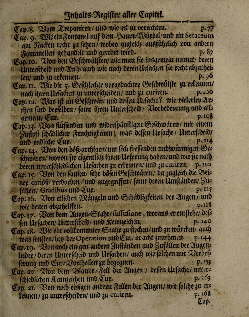3nf>olf&9lUgtfl<i* aflev Cnpfttl ^,,,■.■ I - I— ■ tummmmm m n »wrmMHWni- ——» n ■B*#’ Cap. 8. SOom gtepantten/ unb «ne es pt »crticbteu. p-77 Cap. 9. <ü3ie ein Somanet auf feem Jpaupt^öürbel/unb eilt Setaceum am Jadeit tect>t $« fefen/ wobei) §uglct<f> auöfü^vltct> oon anbettt Sotttanellen gel;«!tbelt unb getebet wirb. p- 87 Cap. 10. <v8on ben Oef^wülfteu/ tote man fte internem nennet/ bete« Umetfrfjetb unb Qtttfy aurf) wie nad) beten Utfacben fte xttyt abp tfytis len/ «nb ju effentten. , t P- 96 Cap. 11. Siebte 5.©efcblecbte»otgebaebfet©eftbtmtljte petfemten/ nacb töten Utfacben p nntetfcbetbetf/ unb 5a curiten. p.ioo Cap. 12. TBaS i(f ein ©efebwat/ imb beffett Utfacbe? wie Heletlep 2it* tfjett ftnb betfelben / famt tbtett Untetftbeib/ ^otbebentung «nb all* gemeine Cnt. P-108 Cap. 13. 93ori ffuifenbett «nb wfbet fpanfftgett ©efdfwaten / mit einem Snfluf fcbabltdjet Stncbftgbetten; was beffett livfaefje / Umetfcbetb/ «nb enblicbe Cut- „ _ . P;«4 Cap. 14. 950« ben bofmttbtgen/um fielt frcflfettöett nnbSwurmtgert ©e* fasert/ wouon fite eigentlich tl)te« Utfptuttg haben/ »nb wie fte nach beten umetfcl)teblicf>ett Utfacben p etfemten/ «ttb 5« curitm p. no Cap.i*. 93on ben faulen/ fef)t befett©efcl) waten/ ba pgleteb bieQ3ei* net cariöf / »et bot ben 4 «nb angegtijfen / famt beten Umflanben/ faßen/Gradibus itnb Cut* p* uf Cap. 16. etlichen hangeln »nb ecbMgfetten bet 3(ugen/ tmb wie benen a^upeljfen. p-118 Cap. 17. SSon bem 2twgem<Sf abt/ fufFufione, «matt* «entfiele/ bef* fen Uvfadten/ UtttetfcfKtb/ «nb Äennjetcften. , P- «4? Cap. ig. 3Bie ein öotlEotWamet 0taßt ju jle^en/«nb 5« wueefen/ auch mas fonften/ bep bet Operation «nb Cut/in acht pnebmen. p 144 Cap. 19. >öon noef) einigen attbetn gu jfanben unb Unfällen bet 2ltiöem liebet / beten Umetfcbdb unb Utfacpett/ and) tute foiepen mit '-pöetbef* fetung unb Cut^uttbetlen p begegnen- p. m Cap. 20'. IJSbn bem hattet* Seil bet 2lugen / beffen Utfacpe/ »ntet# fd)ieblt(t)en Äetttt$eicl)ett unb Cut. P- Cap. 21. SOon tttxf) einigen anbetn Stilen bet Klagen/ Wie folcbe $u tv. fennen/iuutttetfßietben/unbjucuriten. • p-1(58