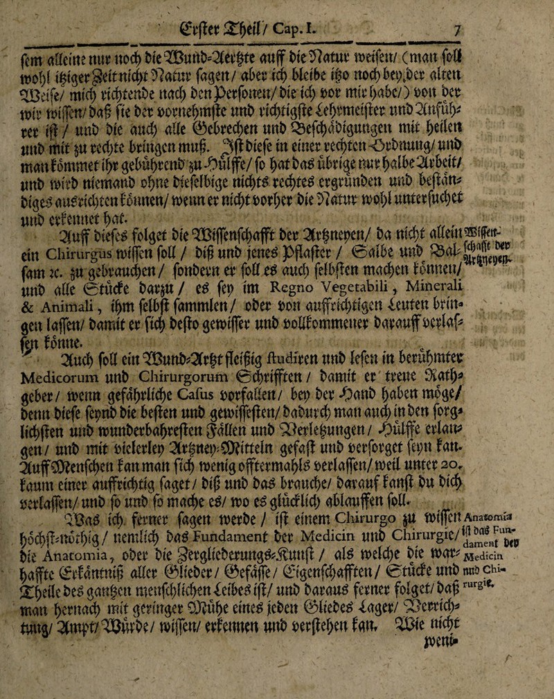 tt»0!)t t§tget,jve«n!UH: :>tautr tagen/ «oee tu; weint igv iwwiuty.va «uui ^ßeife/ mtd; tichtenbe ttacf) i>cn pctfoueu/ bie td; »or mit’(>«S>c/) ton bet t»jy wifen/ baf ft e bet »omehmjte nnb richtig!? e fef>tmeiffet tmb 2l«füije m iß / tmb bte attd; ade ©ebrechen unb QSefchdbiguttgett mit ftetktt „ ' ,. <■ , / ».. ../r xi%/a^-vJv tmb etferntet hat- , • ,,, . -■ äuff biefed folget bte QBtfenfd;afft bet 2ft|ttepett/ ba md)t (tflettt®if«t- ein chirurgus wißen foll / btf «nb jetted pßajicr / ©albe «ttb fam tc. p gebtattchen/ fonbetn et foll ed auef) felbflett machen fonnett/ *  «nb alle Sturfe batp / ed fep tra Regno Vegetabili, Minerali & Animali, ihm felbf? fammlen/ ober bott aufrichtigen Leuten brät« ; . gett lafett/ bamlt et fid; beffo gewtfer «nb »oilf ommetter barawf oetlaf fett forme. „ c 2(ttd) foll ein ^B«nb53lr|f fleißig ftudiren ttnb lefe« in berühmter: Medicorum «nb chirurgorum 0d)tiften / bamlt et treue Svatl;* gebet/ wenn gefährliche Cafus »or fallen/ bet; bet fjanb haben möge/ benn btefe fetpb bie beßen «nb gewifeßett/ babttreh matt attd) in ben forg* lichjfen «nb wunbetbahreßen fallen «nb 93erle|«ngen/ d3ulfe erlaß* gen/ «ttb mit »ieletlett 2lt|net>C9fitteln gefaß ttnb oerfotget fet;n fatt. 2Pf©fenfd)en fatt matt fleh wenig oftermabid serlafen/wetl unter 20. faunt einet aufrichtig faget/ biß «nb bad brauche/ barawf fanß b« bicb «erlaßen/ «nb fo tmb fo mache ed/ wo ed glücfltd; ablaufen foll. QBad ich ferner fagen werbe / tß einem Chkurgo p wißen Anatom«« hbchfdtbthig/ «entlieh bad Fundament bet Medicin «ttb Chirurgie/