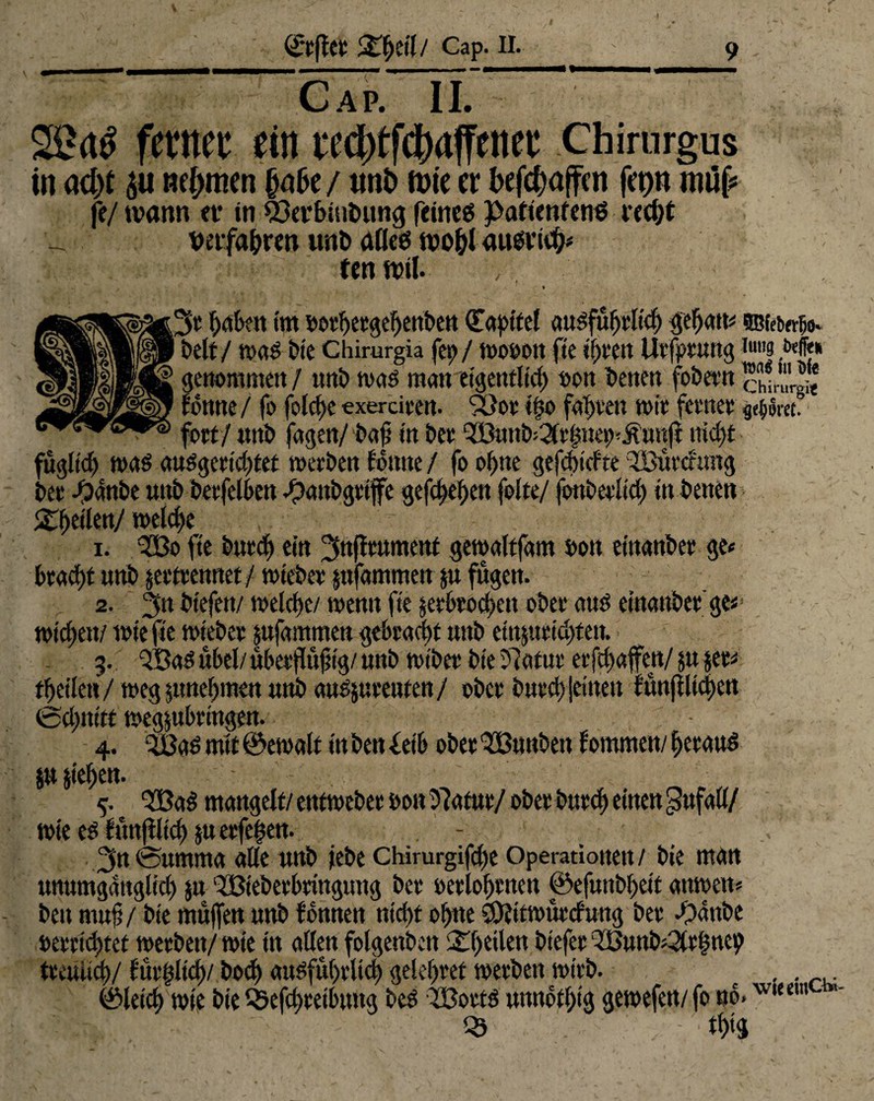 Cap. II. 22<tS ferttec ein i'cd)tfcl)affenee Chirurgus in ad)t nehmen / unt» ft>te er befefcaffen feo» niüf? fe/ wann er in ©erbinbung feines patienfenö rcct^t vetfabren unb alles wohl ausviefc fenwtf. pgH^e haben im botheegebenbett (Tapttel auSfühelich fehatu SBfe&nüo. beit / was bie Chimrgia fet> / wosott fie if)vc!t Uefpeung i«| /«ff« H genommen / unb toas man eigentlich bon besten fobeen * tonne / fo folche exeräeen. Söoe tfjo fabelt tote feenee flgwet fort/ unb fagen/ baft in bee 5Buttb=3le|net)<.$t'unfi nicht %\)üknj welche 1. QBo fte butch ein ^nfleument gewaltfam bon etttattbee ge» btacf)t unb jeeteennet / wtebee pfammen ju fügen. 2. 3n btefen/ welche/ wenn fte jeebeoeben ober aus einattbee ge*1 wichen/ wie fte wtebee jufammen gebeacht unb eiu$ueid)teu. g. QBaS übel/ übeejfujtig/ unb wibee bie ?7atuc eefebaffen/ ju $ee* theilett/ weg pnehmett unb aaSjsueeuten/ obee i>uuct> Seinen tmtjilichen echttitf wegjubeingen. 4. 3BaS mit ©eroalt in ben idb obee QBunbett fommen/ heeaus &u jiehen. QBaS mangelt/ entwebee bon Dlatue/ obee buech einen Unfall/ wie es funfiltch $ueefef$en. - V’ 3n®umma alle unb iebe Chirurgifche Operationen/ bie man unumgänglich ju QBiebeebeingung bee beelohenen ©efunbheit anwett» ben muh / bie muffen unb tonnen nicht ohne $jttwüecfwtg bee Jpattbe beeeidjtet weebett/ wie tn allen folgenbett 2^()tiltn btefee ‘JBunb^efntep teeuiieh/ füeftltch/ bod> attsfuheltch geleitet weeben wieb. ®leich wie bie Qsefchcetbitng beS 3Boets unnofhtg gewefen/ fo »b.wiem ■ th>9