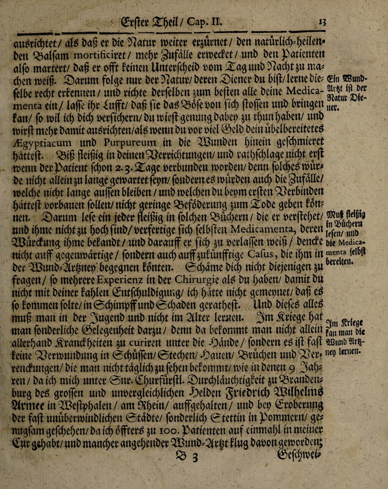 • ‘f&jftr Cap; IL I? <mSrid)tet/ als baf? et* bte Statur weitet erzürnet / t>ert natürlich1 heilen* t>en Q3aifam mortificitet/ mehr Zufälle erwecf ct / unb beit Patienten ctlfo martert/ baf et oft feinen Untetfcfjeib vom &aguni> 27ad;t ju ma* eben weif?. SDarunt folge nut bet Statur/ beten Wiener bn bift/lerne bie* sin ®»n&- felbe ted)t etfemtett / unb tickte betfelbett jimt beften alle beine Medica- -“W»M« menta ein/ laffe tf>t -£nfft/ baf? fie baSOSofe von ftd) ft offen nnb bringen ,KC> fan/ fo wil ict) bid) verfuhren/ bu wirft genung habet; ju thun hüben/ nnb wirft mef)t bamtt auSricbfett/alS wenn bu vor viel @elb beitt übelbeeeiteted digvptiacum uttb Purpureum in bie 233unben l)iuetu ge fcf mietet hattefi- Q5ifj fleifig in betnen Sperrichtungen/ unb tat hfdfage ntcftt erjt - wenn bet Patient fd)on 2.3. Stage verbunbeit worben/ benn foldjeS wüt# be nicht allem ju lange gewartet fet;n/ jönbetn es würben aud; bie Unfälle/ welche nicht lange auffen bleiben / uttb welchen bu bet>m er jteu SPetbinbett hatteft oorbauen follen/ nicht geringe QSefobetung $um Stöbe geben fort# nen. SDatttm lefe ein jeber fletfig in fole!;en 03üd;ern / bie er vergehet/ p«A fjei£» tmb tftrtte ntcl>f ju hod; ftnb/ verfertige fict) fdbften Medicamenta, beten ,ftn/ ^Öütcfang ifme befanbt/ unb baranff er fiel? $u verlajfen weif / beitcfe bi« Medica- nicht auf gegenwärtige/ fottbern auch auffjufünjftt'ge Cafus, bie il;m in Je'W ber (2Bunk2lr|net)' begegnen fönten. 0d;ame bid> niept biefenigen j«cete 1 fragen/ fo mehrere Experknz in ber Chirurgie als bu haben/ bamtt bu nicht mit beiner fahlen C'utfdjutbigung/ td) hatte nicht gemet;nef/ baf es fo fommen folte/ in 0d)impffunb 0d;aben geratheft. Unb biefeS alles muf man in ber i^ugenb unb nicht im 2llter lernen, pm Kriege hnt ^ ^ t manfonberlid;e ©elegenheif barju/ benn ba befommt man nicht allein^„„an “fe allerhaub Ärancfheiten §u curiteit unter bie -panbe/ fbnbera es ifl faft ©«nitarß- fetne 93erwunbiutg in 0chüfen/ 0techen/ Ratten/ Brüchen unb 93er* ‘r renefungen/bie man nicht täglich§u feheu befommt/ wie ittbenen 9 3ah« ren / ba ich mid; unter 0nr. Chnrfürf l- £>utd)laud;tigfeit ptOStanben# bürg beS grojfen unb unvergleichlichen gelben grlefcrlch SBilhelmS Slrmee inSOßeffyhuIen/ am fthein/ auffgehalten/ nnb bet? Eroberung ber faft unüberwinblichen 0fabfe/ fonberlicl; 0tetfin in Pommern/ge# nngfäm gesehen/ ba ich offteeS $u 100. Patienten auf einmal)l in meiner Cur gehabt/ unb mancher aitgehenber OBmtk2itf3t fing bavott geworben;