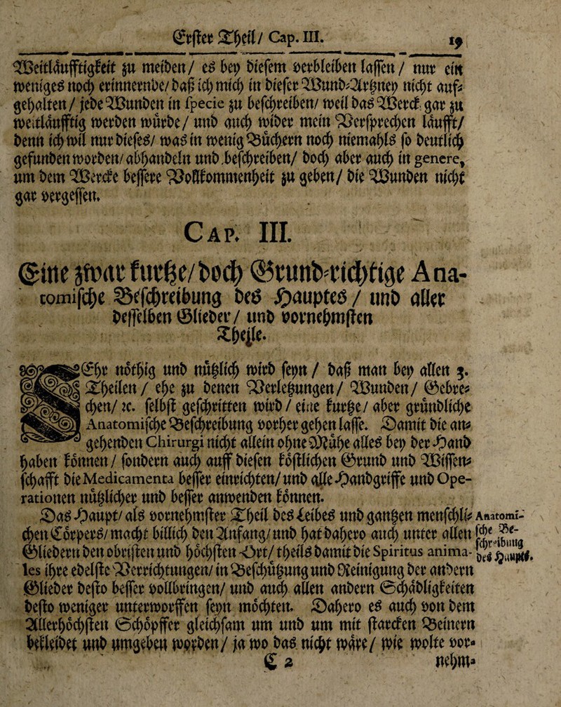 ©tffet Cap. III. t9 ^Beitldujftiglett $u metbett / ed bet> tiefem i)et‘f>let6ett taffen / nut cm weniged noct) etinnembe/ baf teb mtd) tu liefet ‘2öunb*2ltfmep necEjt aufs gehalten/ jebe-JBunbcn in fpecie ju befc^cetben/ weil bas? 3Beed gat ja weitläufig werben würbe/ uttb auef) wtbet mein 'Pßerfpeecben lauft/ benn td) wtl nur btefed/ wad tu wenig Qsüdjern noch ttiemabld fo beufltcb gefunbenwötbett/abbanbelnunb.befcbretben/ bod; abec and) in genere, um bem et.de beffeue ^oBfommenbeit ju gebe«/ bie ^ßunben mc£>€ gat oetgejfett. Cap. iii. ©nesWrtcfurtje/bed) ©cunNiitbtigt Ana- comifc&e ^fdjmbuna Dtö Hauptes / unt> üM beffetben ©liebet'/ unb mwbmffen Xijeile. £bt ttotbtg unb rotbltcb wirb fet>n / baft man bet; aßen $. / £t)tikn / ef>e ju benen <2Me§ungen/ QiBunben/ ©ebte* cben/tc. felbff gefetteten wirb / eine lut§e/abet grüttbltd;e Anatomijcbe Qkfcbteibung »otber geben taffe. -Damit bte am gebenben chirurgi ntd)t adeln obneSÖJube aded bet; bet -Oattb babett fottnen/ fonbetn and) auf btefen tbftlt<d>en ©tunb unb Ziffern fbafft bteMedicamenta bejfet emtiebtett/unb gdedpaubgttffe unb Ope¬ rationen uüfjltdKt unb bejfet aumettbett tonnen. Saddpaupt/ald »otnebmffet 3fbeil bed&tbed unb ganzen menfcbli* Anatomt- cbenCbtpetd/macbt btllicb beu2lttfang/unb butbabero and) untet allen [**.?*- ©liebem bett obrtjlen unb boebffen -ött/ tbetld bamltbie Spiritus anima- les tbte ebelfte SSettidjtungett/ in («Öefd)üj$urtg unb Oieiniguttg bet attbetn ©liebet bejio beffet oollbtingen/ unb and) alten anbetn ©cbabligfetfen befto weniger unterworfen fepn mochten. ©abeto ed aud) oon bem 2llletbbd)ften @d)6pffcr gletcijfam um unb um mit flatclen Q3einetn befleibet unb umgeben worben/ ja wo bad nicht wüte/ tote wolte oor- €2 • nebm»